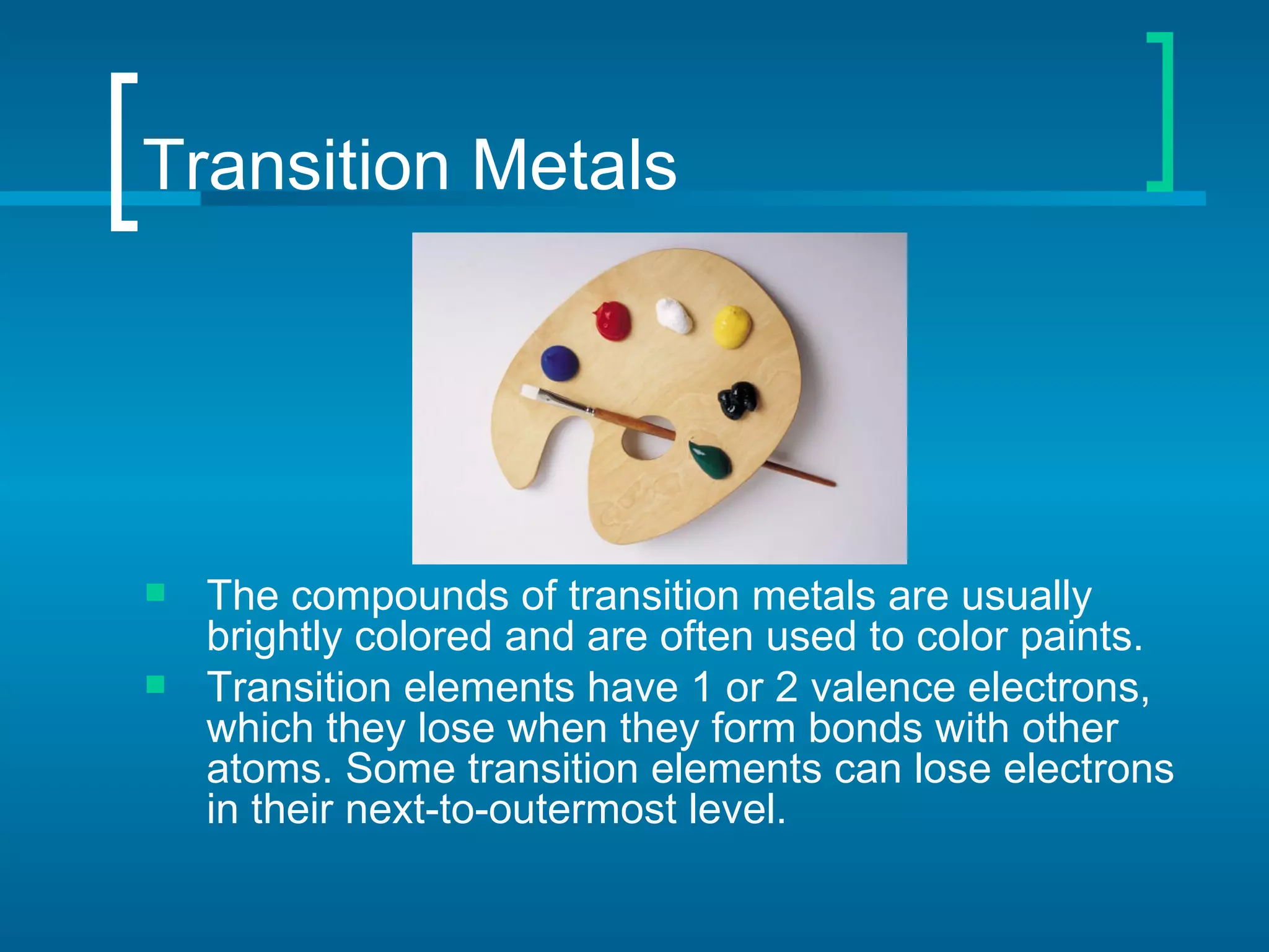 Transition Metals




   The compounds of transition metals are usually
    brightly colored and are often used to color paints.
   Transition elements have 1 or 2 valence electrons,
    which they lose when they form bonds with other
    atoms. Some transition elements can lose electrons
    in their next-to-outermost level.
 