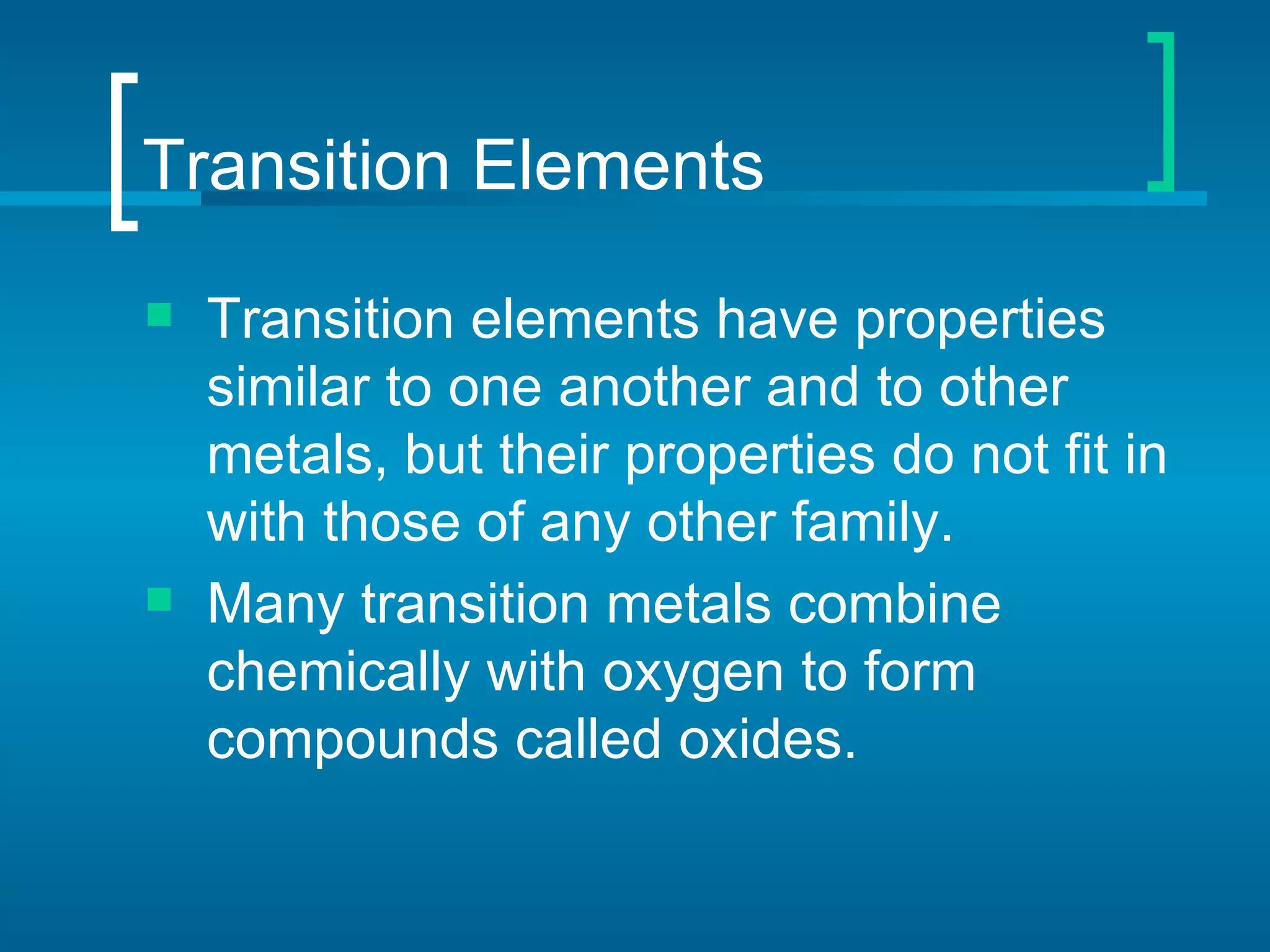 Transition Elements
   Transition elements have properties
    similar to one another and to other
    metals, but their properties do not fit in
    with those of any other family.
   Many transition metals combine
    chemically with oxygen to form
    compounds called oxides.
 