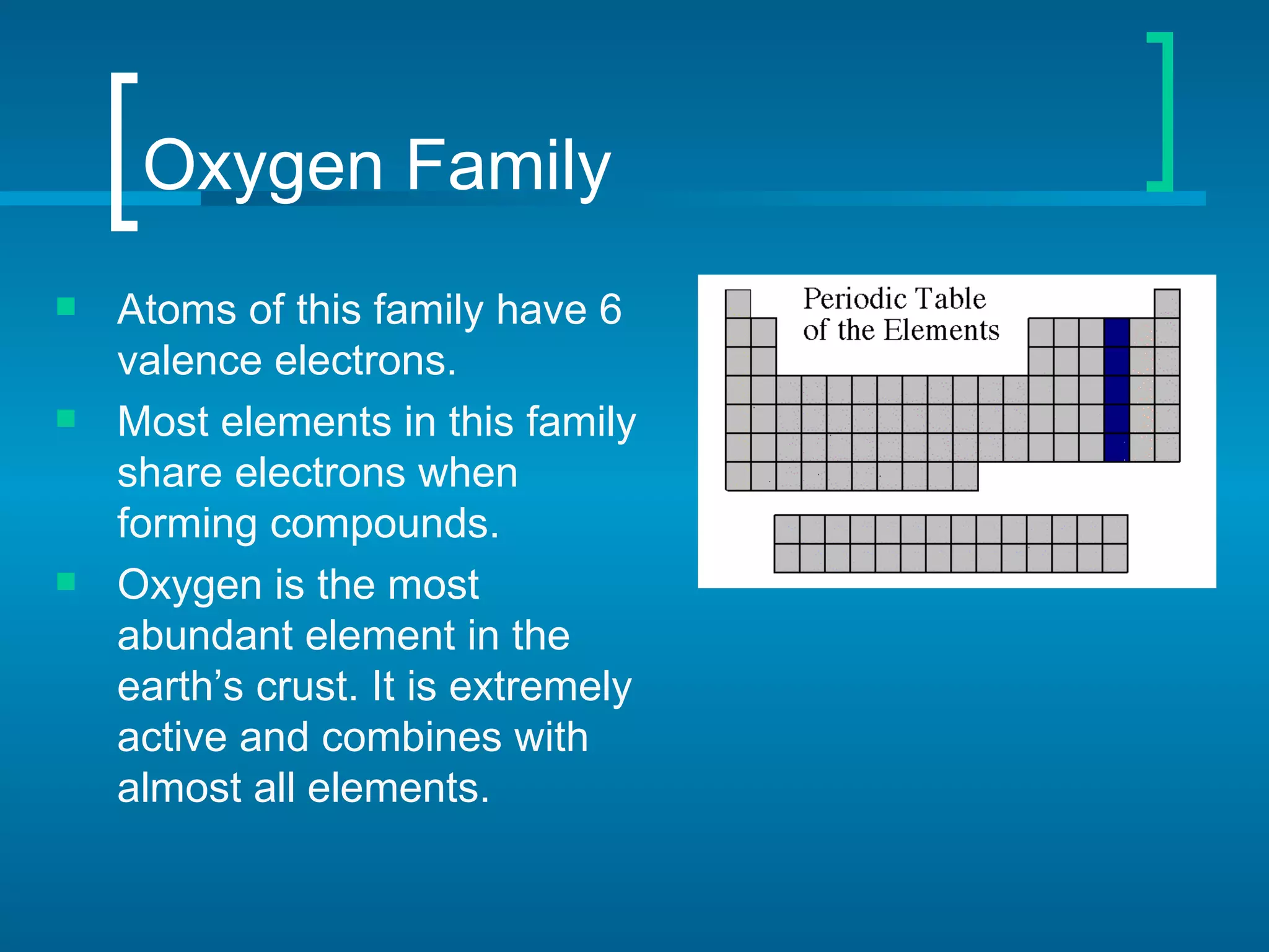 Oxygen Family
   Atoms of this family have 6
    valence electrons.
   Most elements in this family
    share electrons when
    forming compounds.
   Oxygen is the most
    abundant element in the
    earth’s crust. It is extremely
    active and combines with
    almost all elements.
 