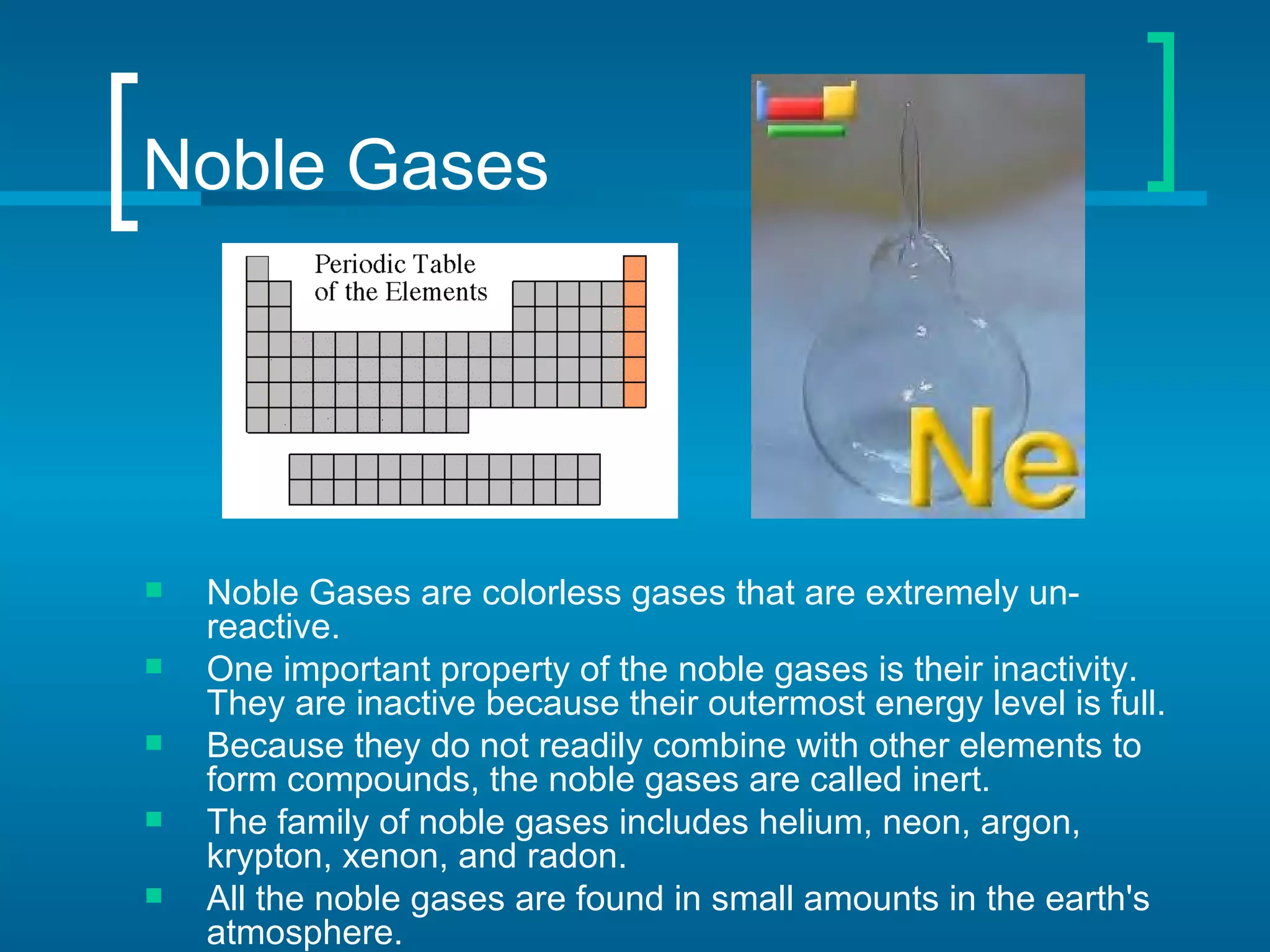 Noble Gases




   Noble Gases are colorless gases that are extremely un-
    reactive.
   One important property of the noble gases is their inactivity.
    They are inactive because their outermost energy level is full.
   Because they do not readily combine with other elements to
    form compounds, the noble gases are called inert.
   The family of noble gases includes helium, neon, argon,
    krypton, xenon, and radon.
   All the noble gases are found in small amounts in the earth's
    atmosphere.
 