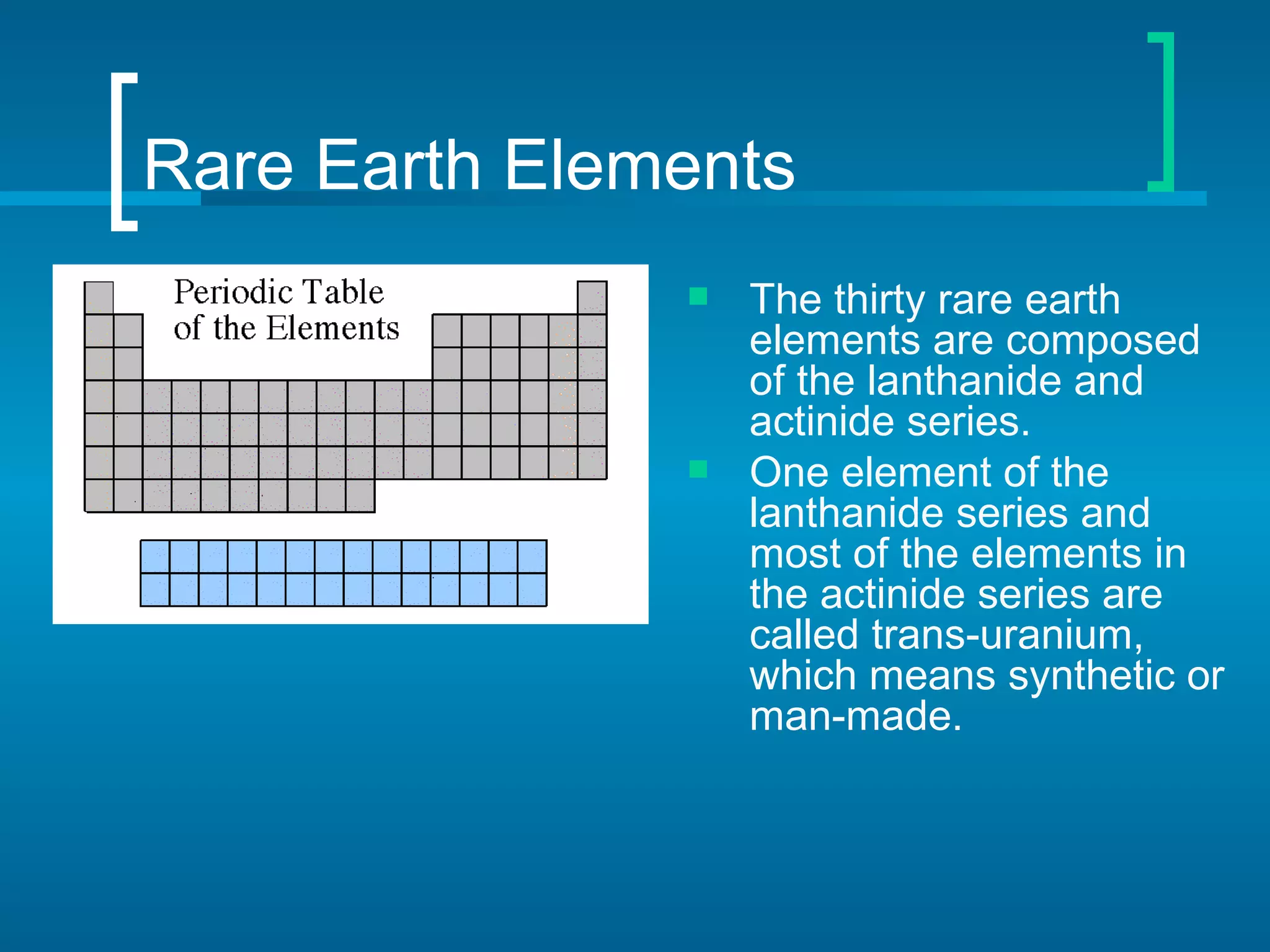 Rare Earth Elements
                  The thirty rare earth
                   elements are composed
                   of the lanthanide and
                   actinide series.
                  One element of the
                   lanthanide series and
                   most of the elements in
                   the actinide series are
                   called trans-uranium,
                   which means synthetic or
                   man-made.
 