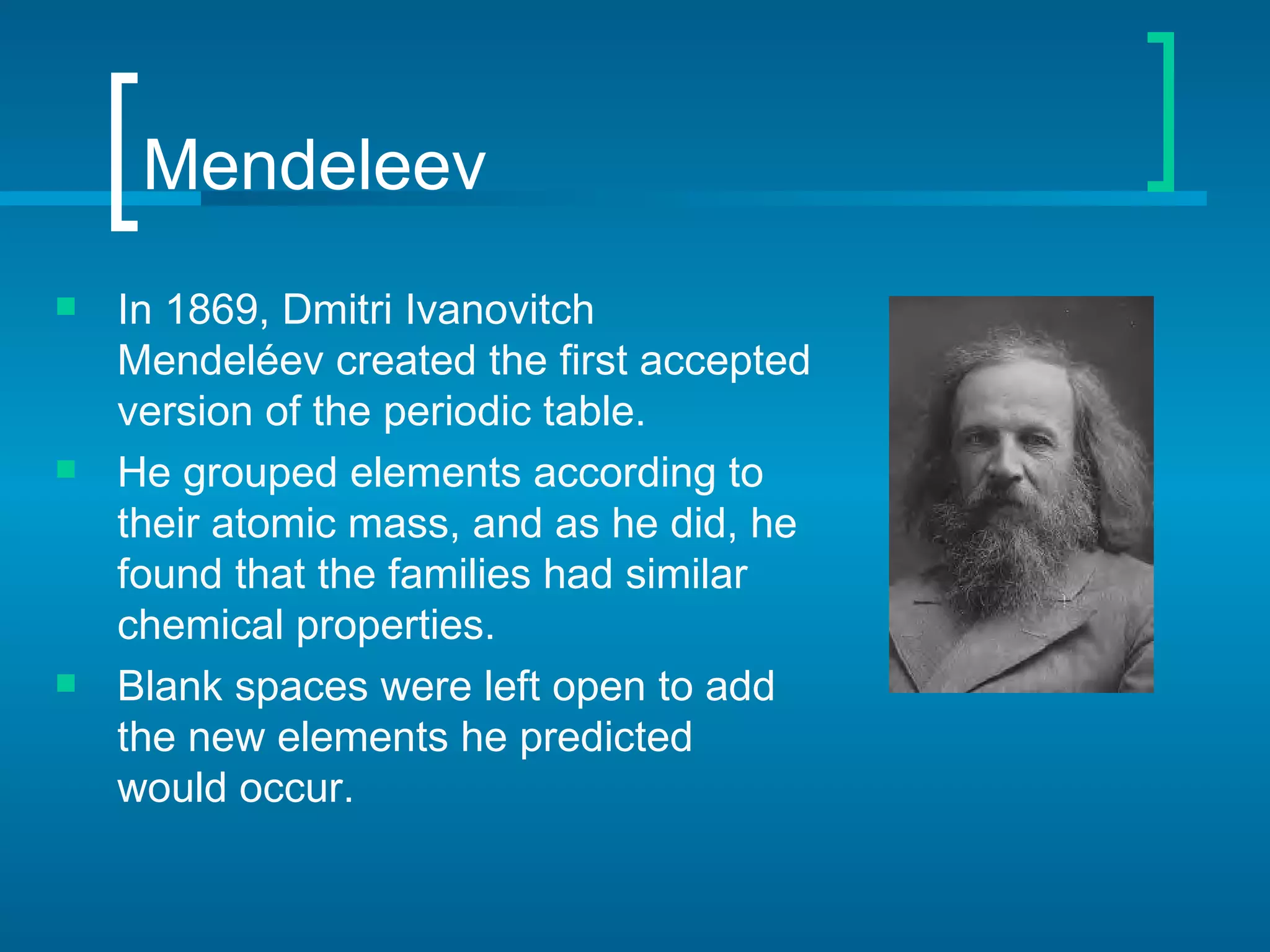 Mendeleev
   In 1869, Dmitri Ivanovitch
    Mendeléev created the first accepted
    version of the periodic table.
   He grouped elements according to
    their atomic mass, and as he did, he
    found that the families had similar
    chemical properties.
   Blank spaces were left open to add
    the new elements he predicted
    would occur.
 