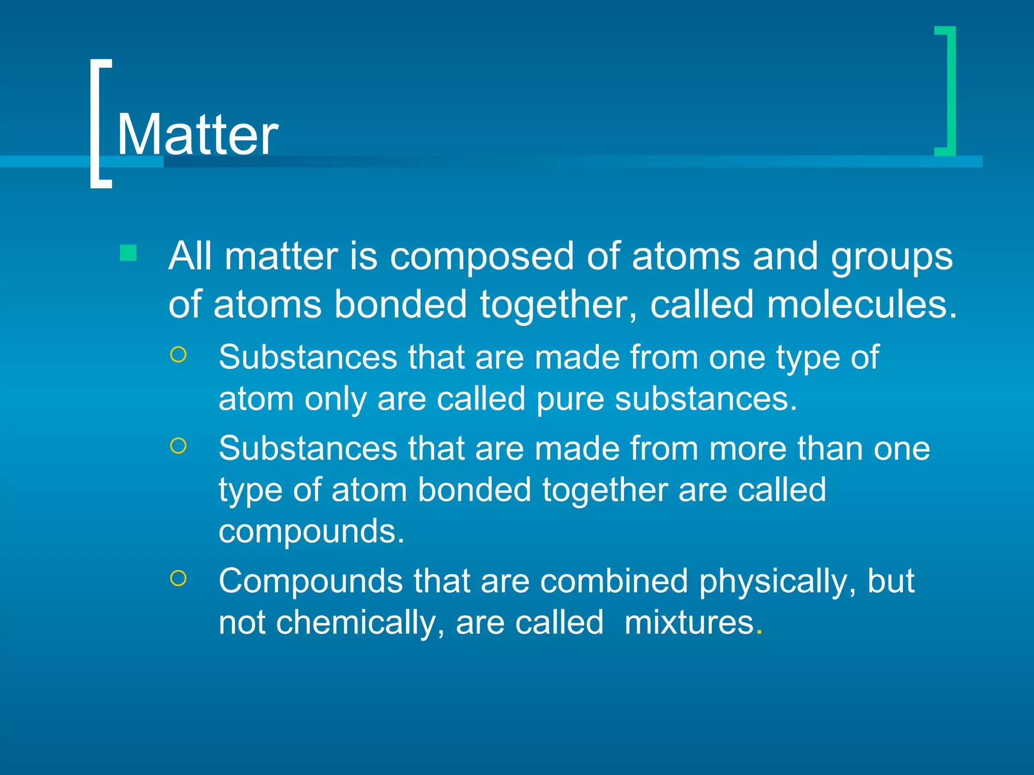 Matter
   All matter is composed of atoms and groups
    of atoms bonded together, called molecules.
       Substances that are made from one type of
        atom only are called pure substances.
       Substances that are made from more than one
        type of atom bonded together are called
        compounds.
       Compounds that are combined physically, but
        not chemically, are called mixtures.
 