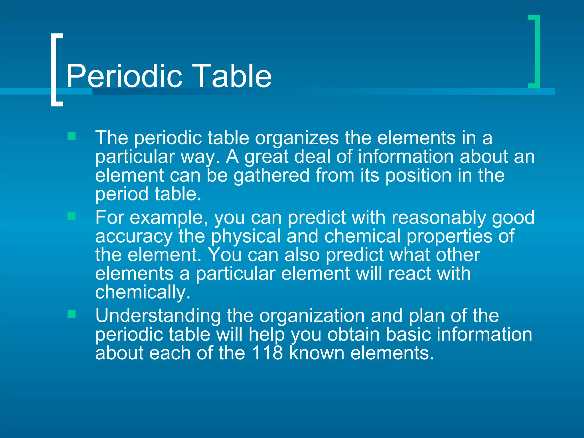 Periodic Table
   The periodic table organizes the elements in a
    particular way. A great deal of information about an
    element can be gathered from its position in the
    period table.
   For example, you can predict with reasonably good
    accuracy the physical and chemical properties of
    the element. You can also predict what other
    elements a particular element will react with
    chemically.
   Understanding the organization and plan of the
    periodic table will help you obtain basic information
    about each of the 118 known elements.
 