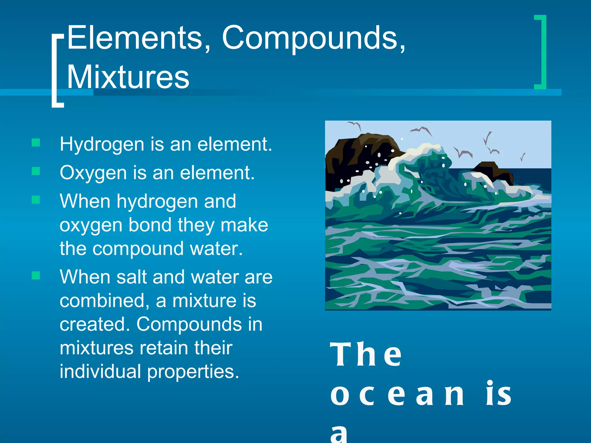 Elements, Compounds,
    Mixtures
   Hydrogen is an element.
   Oxygen is an element.
   When hydrogen and
    oxygen bond they make
    the compound water.
   When salt and water are
    combined, a mixture is
    created. Compounds in
    mixtures retain their
    individual properties.
                              Th e
                              o c e a n is
 