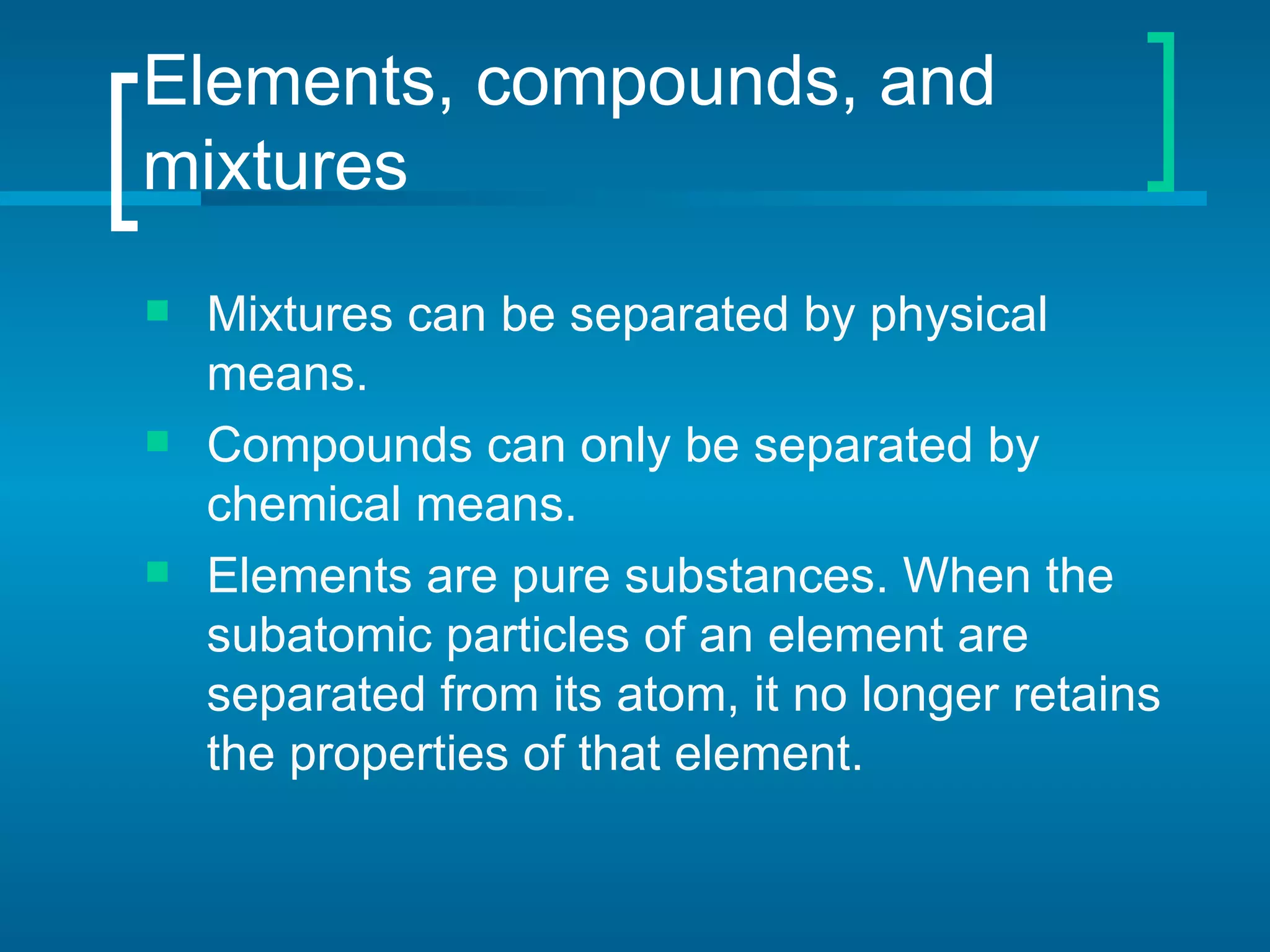 Elements, compounds, and
mixtures
   Mixtures can be separated by physical
    means.
   Compounds can only be separated by
    chemical means.
   Elements are pure substances. When the
    subatomic particles of an element are
    separated from its atom, it no longer retains
    the properties of that element.
 
