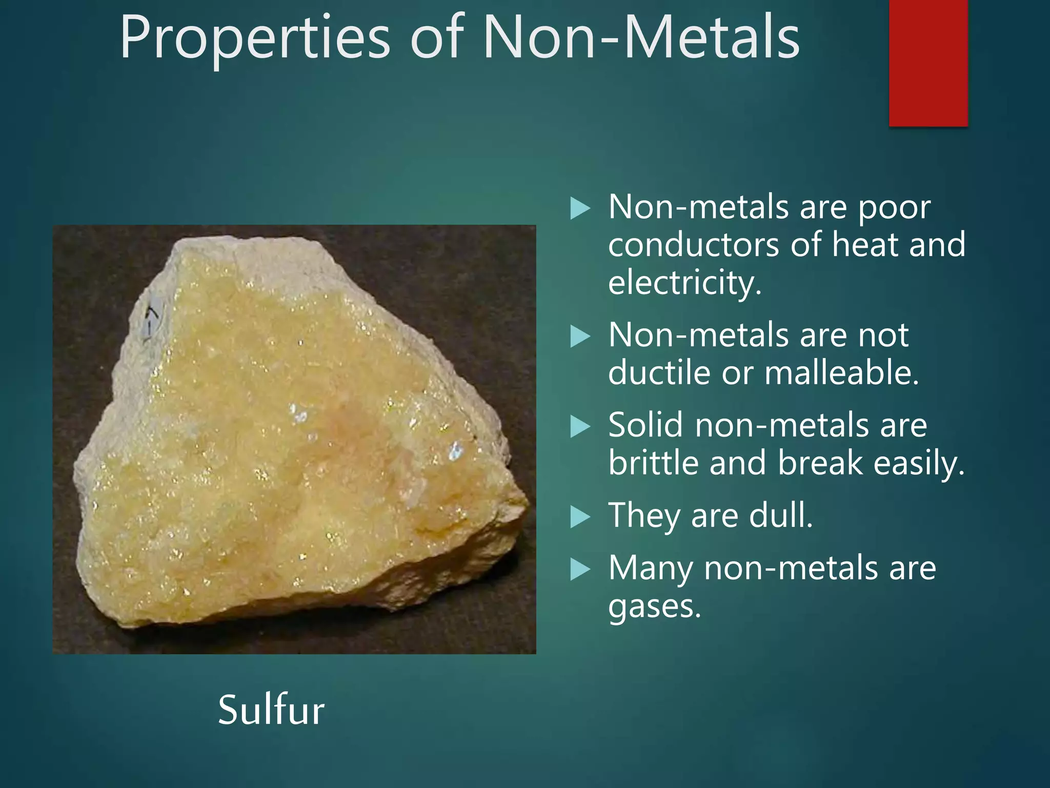 Properties of Non-Metals
 Non-metals are poor
conductors of heat and
electricity.
 Non-metals are not
ductile or malleable.
 Solid non-metals are
brittle and break easily.
 They are dull.
 Many non-metals are
gases.
Sulfur
 