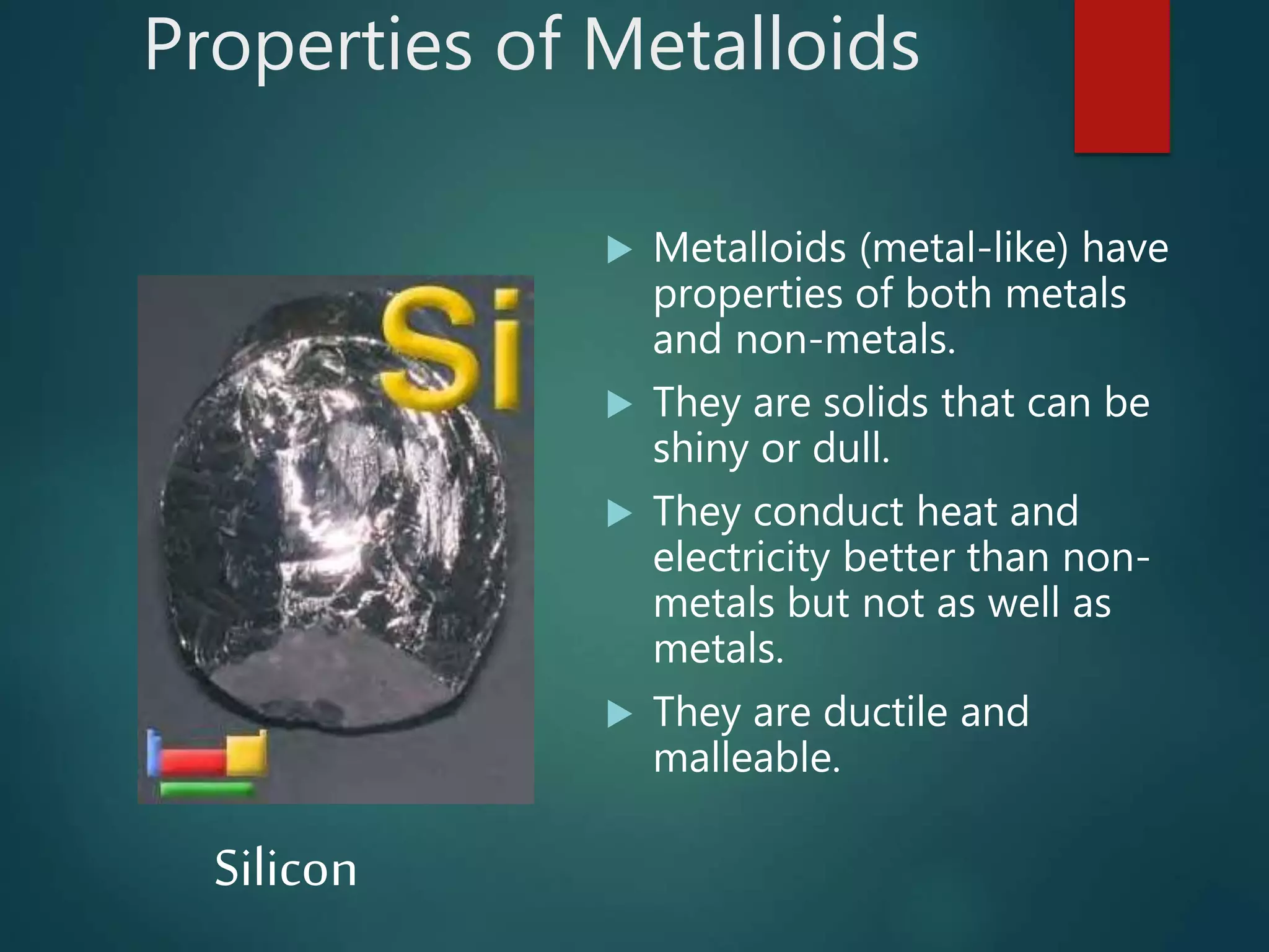 Properties of Metalloids
 Metalloids (metal-like) have
properties of both metals
and non-metals.
 They are solids that can be
shiny or dull.
 They conduct heat and
electricity better than non-
metals but not as well as
metals.
 They are ductile and
malleable.
Silicon
 