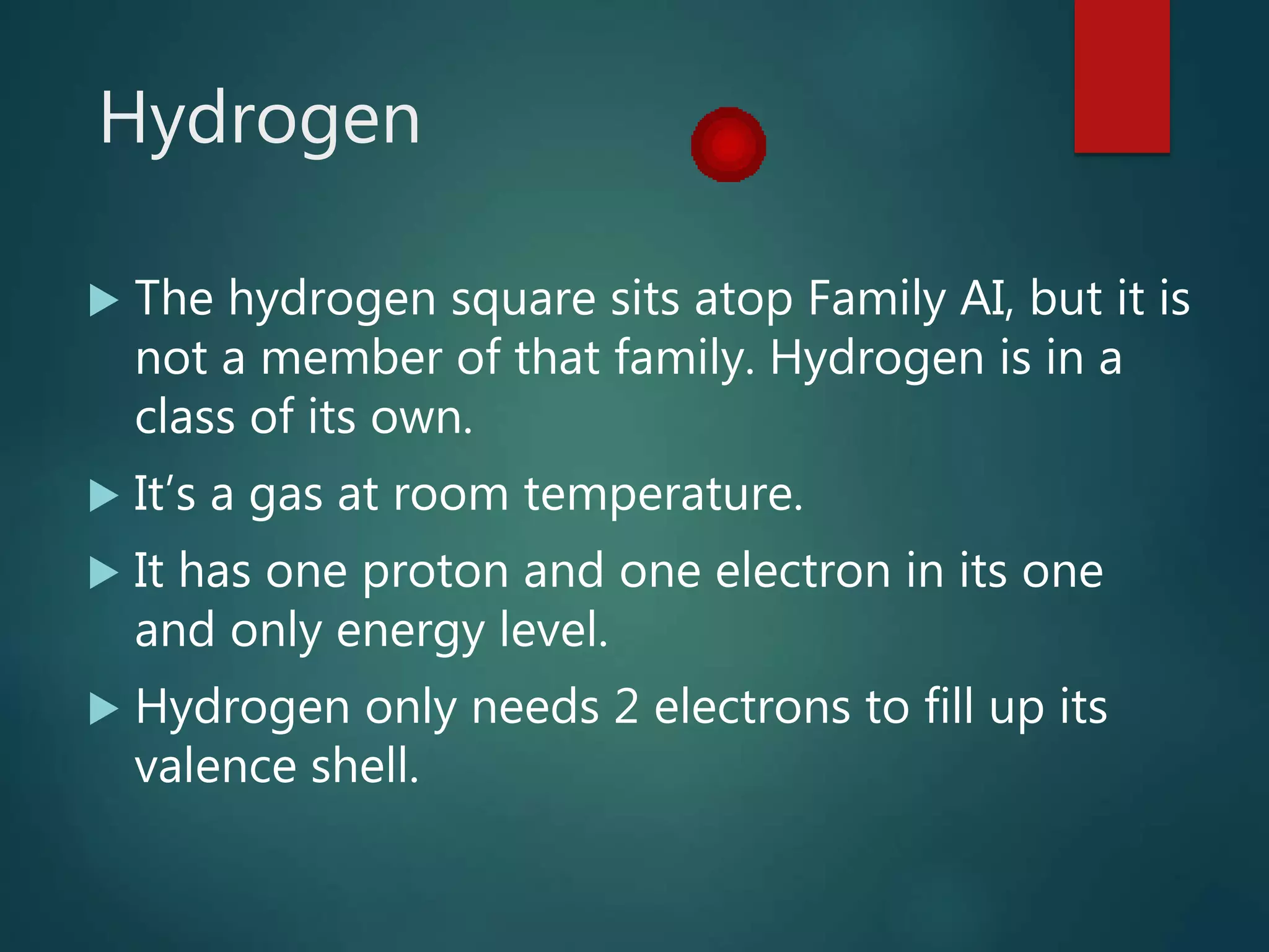 Hydrogen
 The hydrogen square sits atop Family AI, but it is
not a member of that family. Hydrogen is in a
class of its own.
 It’s a gas at room temperature.
 It has one proton and one electron in its one
and only energy level.
 Hydrogen only needs 2 electrons to fill up its
valence shell.
 