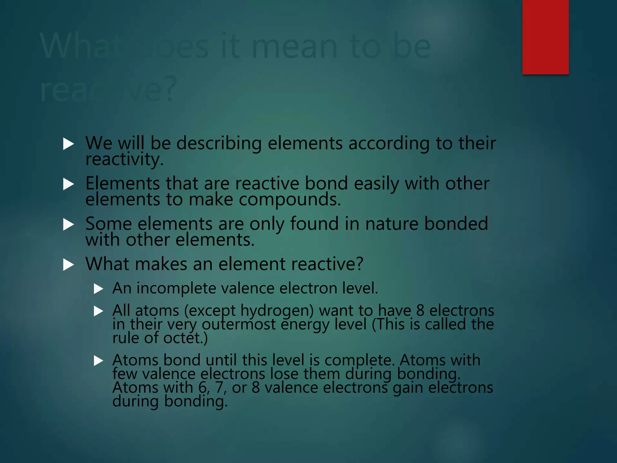 What does it mean to be
reactive?
 We will be describing elements according to their
reactivity.
 Elements that are reactive bond easily with other
elements to make compounds.
 Some elements are only found in nature bonded
with other elements.
 What makes an element reactive?
 An incomplete valence electron level.
 All atoms (except hydrogen) want to have 8 electrons
in their very outermost energy level (This is called the
rule of octet.)
 Atoms bond until this level is complete. Atoms with
few valence electrons lose them during bonding.
Atoms with 6, 7, or 8 valence electrons gain electrons
during bonding.
 