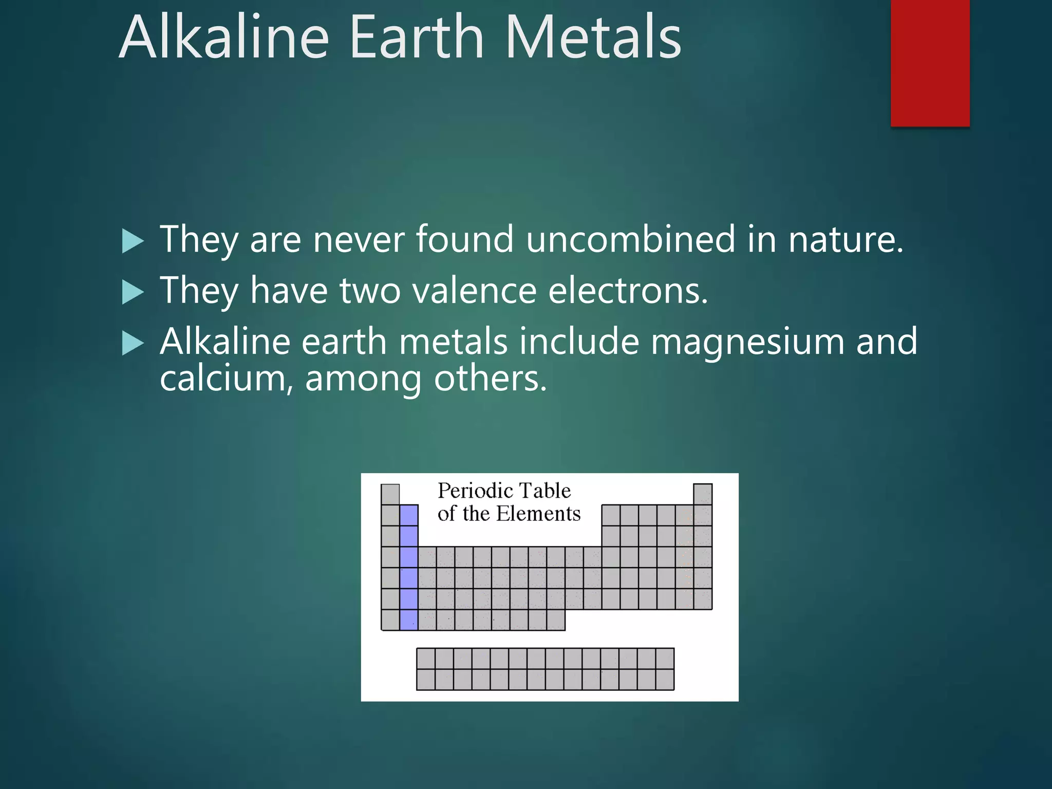 Alkaline Earth Metals
 They are never found uncombined in nature.
 They have two valence electrons.
 Alkaline earth metals include magnesium and
calcium, among others.
 