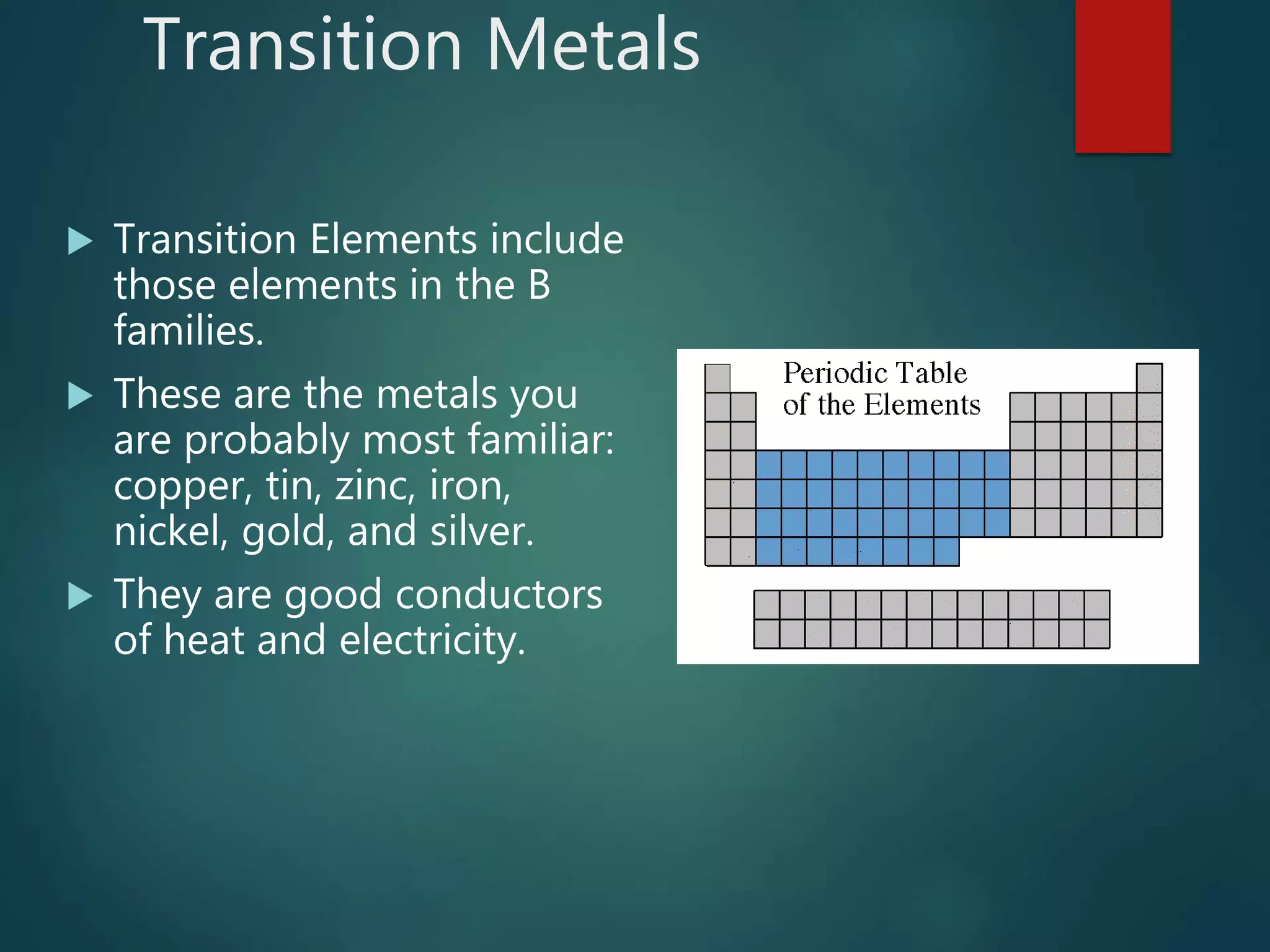 Transition Metals
 Transition Elements include
those elements in the B
families.
 These are the metals you
are probably most familiar:
copper, tin, zinc, iron,
nickel, gold, and silver.
 They are good conductors
of heat and electricity.
 
