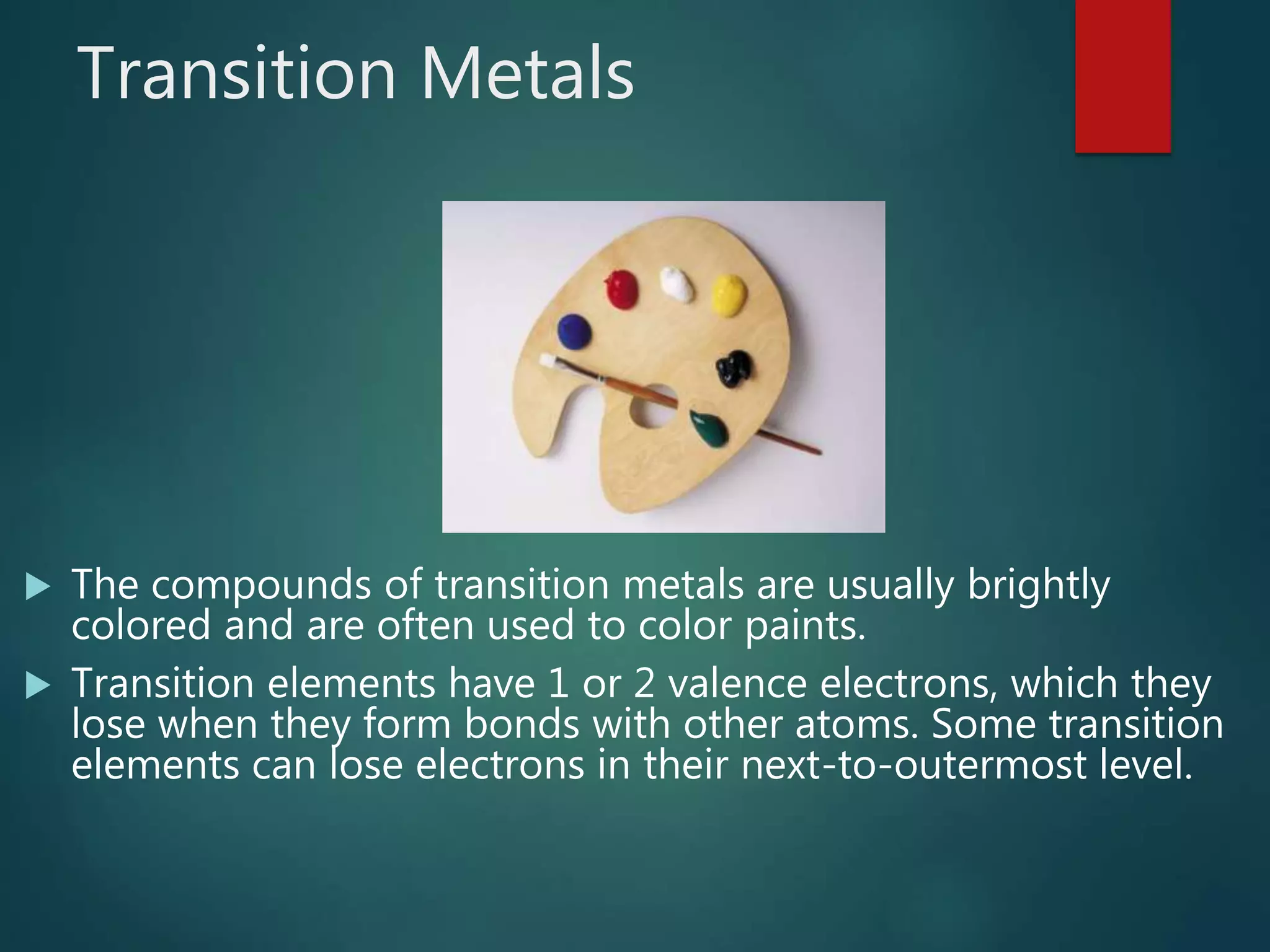 Transition Metals
 The compounds of transition metals are usually brightly
colored and are often used to color paints.
 Transition elements have 1 or 2 valence electrons, which they
lose when they form bonds with other atoms. Some transition
elements can lose electrons in their next-to-outermost level.
 
