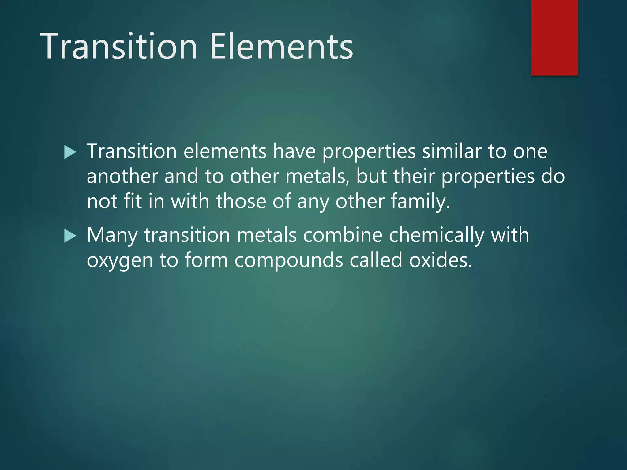 Transition Elements
 Transition elements have properties similar to one
another and to other metals, but their properties do
not fit in with those of any other family.
 Many transition metals combine chemically with
oxygen to form compounds called oxides.
 