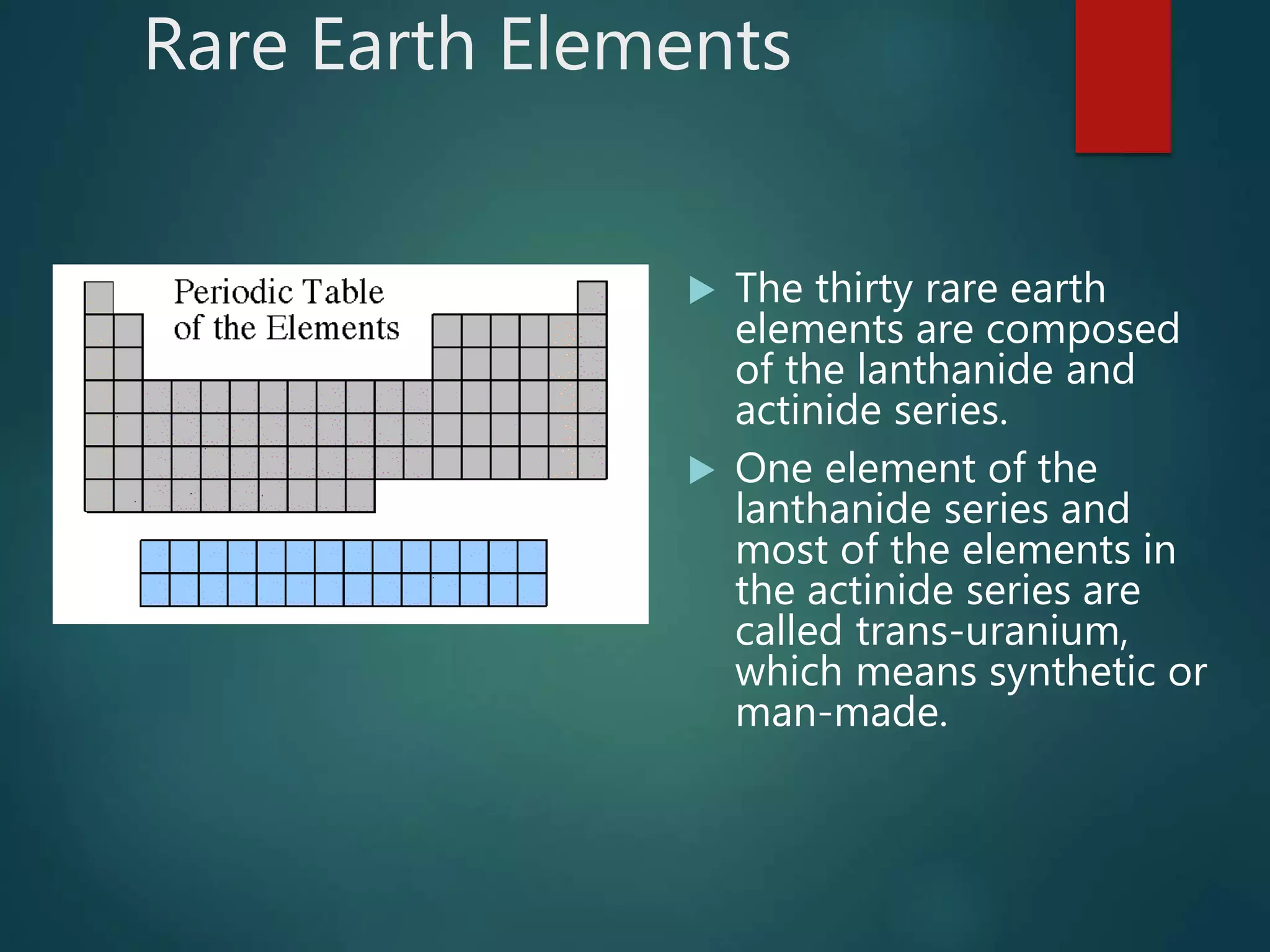 Rare Earth Elements
 The thirty rare earth
elements are composed
of the lanthanide and
actinide series.
 One element of the
lanthanide series and
most of the elements in
the actinide series are
called trans-uranium,
which means synthetic or
man-made.
 