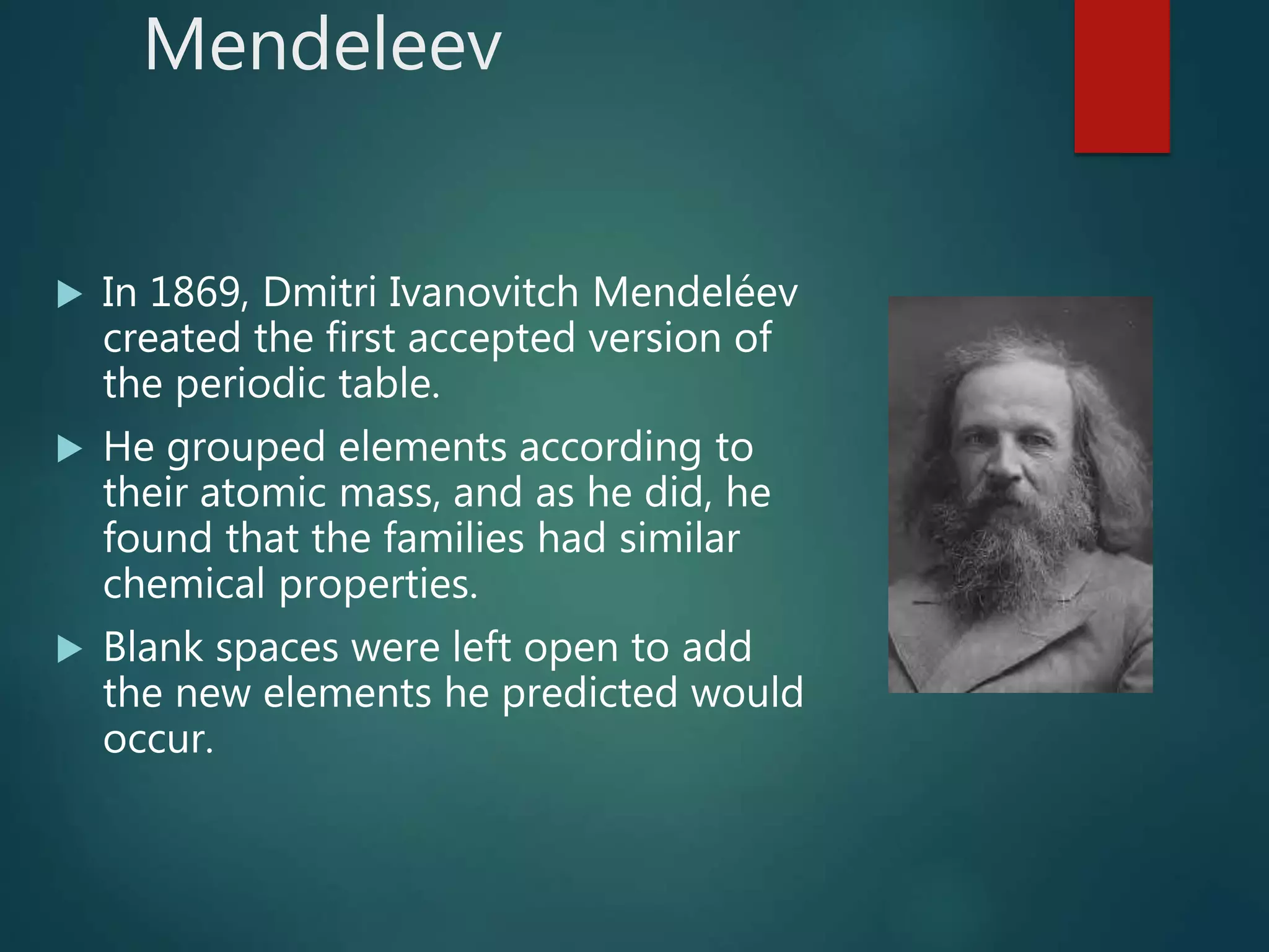 Mendeleev
 In 1869, Dmitri Ivanovitch Mendeléev
created the first accepted version of
the periodic table.
 He grouped elements according to
their atomic mass, and as he did, he
found that the families had similar
chemical properties.
 Blank spaces were left open to add
the new elements he predicted would
occur.
 
