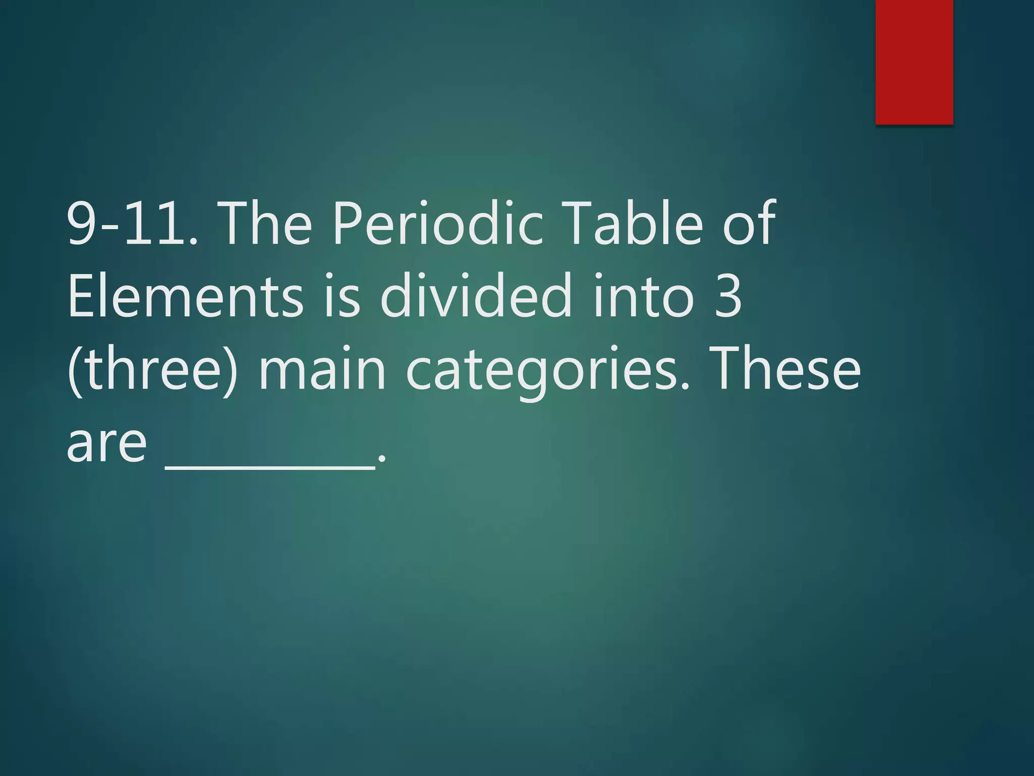 9-11. The Periodic Table of
Elements is divided into 3
(three) main categories. These
are .
 