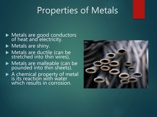 Properties of Metals
 Metals are good conductors
of heat and electricity.
 Metals are shiny.
 Metals are ductile (can be
stretched into thin wires).
 Metals are malleable (can be
pounded into thin sheets).
 A chemical property of metal
is its reaction with water
which results in corrosion.
 
