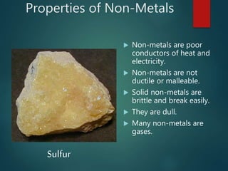 Properties of Non-Metals
 Non-metals are poor
conductors of heat and
electricity.
 Non-metals are not
ductile or malleable.
 Solid non-metals are
brittle and break easily.
 They are dull.
 Many non-metals are
gases.
Sulfur
 