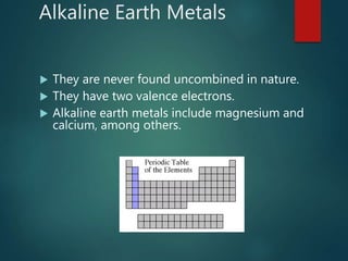 Alkaline Earth Metals
 They are never found uncombined in nature.
 They have two valence electrons.
 Alkaline earth metals include magnesium and
calcium, among others.
 