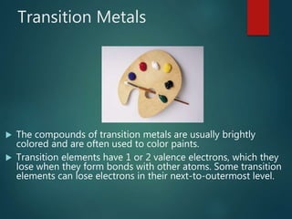 Transition Metals
 The compounds of transition metals are usually brightly
colored and are often used to color paints.
 Transition elements have 1 or 2 valence electrons, which they
lose when they form bonds with other atoms. Some transition
elements can lose electrons in their next-to-outermost level.
 