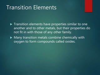 Transition Elements
 Transition elements have properties similar to one
another and to other metals, but their properties do
not fit in with those of any other family.
 Many transition metals combine chemically with
oxygen to form compounds called oxides.
 