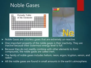 Noble Gases
 Noble Gases are colorless gases that are extremely un-reactive.
 One important property of the noble gases is their inactivity. They are
inactive because their outermost energy level is full.
 Because they do not readily combine with other elements to form
compounds, the noble gases are called inert.
 The family of noble gases includes helium, neon, argon, krypton, xenon, and
radon.
 All the noble gases are found in small amounts in the earth's atmosphere.
 