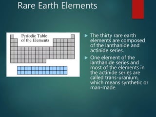 Rare Earth Elements
 The thirty rare earth
elements are composed
of the lanthanide and
actinide series.
 One element of the
lanthanide series and
most of the elements in
the actinide series are
called trans-uranium,
which means synthetic or
man-made.
 