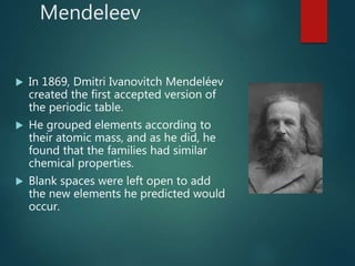 Mendeleev
 In 1869, Dmitri Ivanovitch Mendeléev
created the first accepted version of
the periodic table.
 He grouped elements according to
their atomic mass, and as he did, he
found that the families had similar
chemical properties.
 Blank spaces were left open to add
the new elements he predicted would
occur.
 