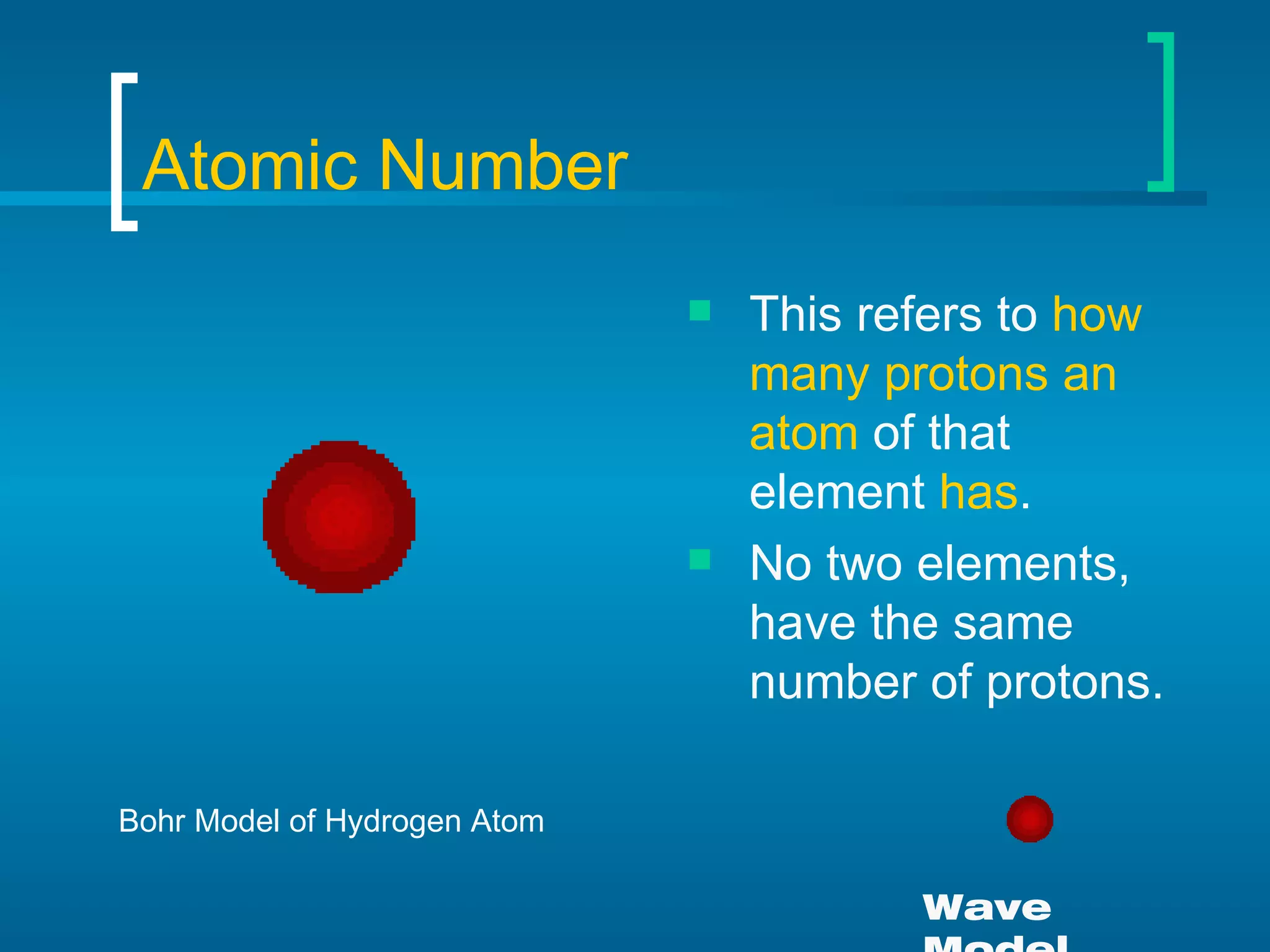 Atomic Number This refers to  how many protons an atom  of that element  has . No two elements, have the same number of protons. Bohr Model of Hydrogen Atom Wave Model 