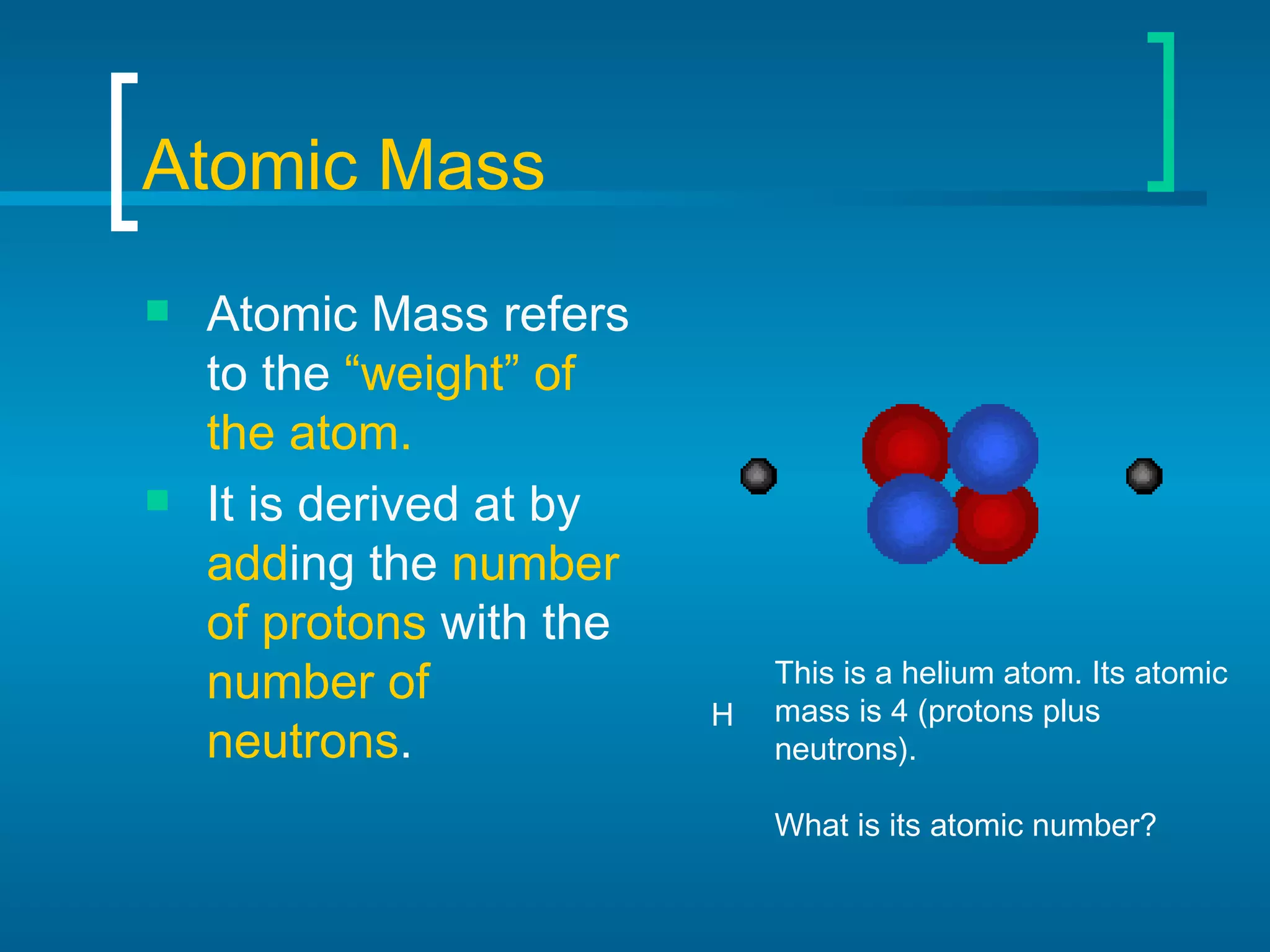 Atomic Mass Atomic Mass refers to the  “weight” of the atom. It is derived at by  add ing the  number of protons  with the  number of neutrons .  H This is a helium atom. Its atomic mass is 4 (protons plus neutrons). What is its atomic number? 
