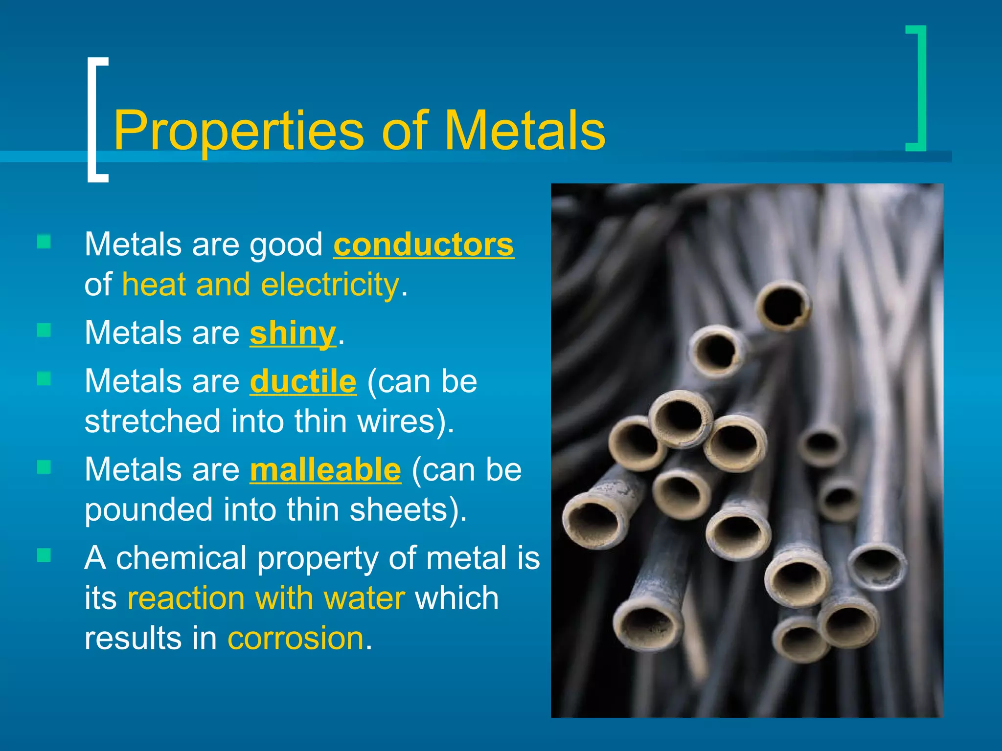 Properties of Metals Metals are good  conductors  of  heat and electricity . Metals are  shiny . Metals are  ductile  (can be stretched into thin wires). Metals are  malleable  (can be pounded into thin sheets). A chemical property of metal is its  reaction with water  which results in  corrosion . 