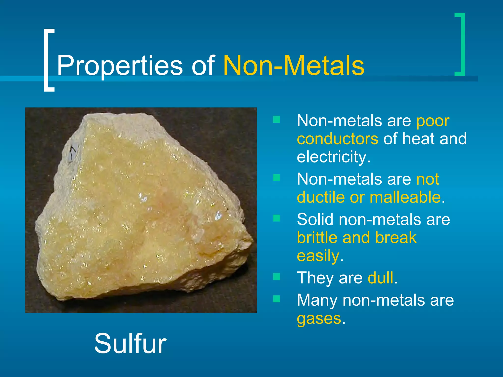 Properties of  Non-Metals Non-metals are  poor conductors  of heat and electricity. Non-metals are  not ductile or malleable . Solid non-metals are  brittle and break easily . They are  dull . Many non-metals are  gases . Sulfur 