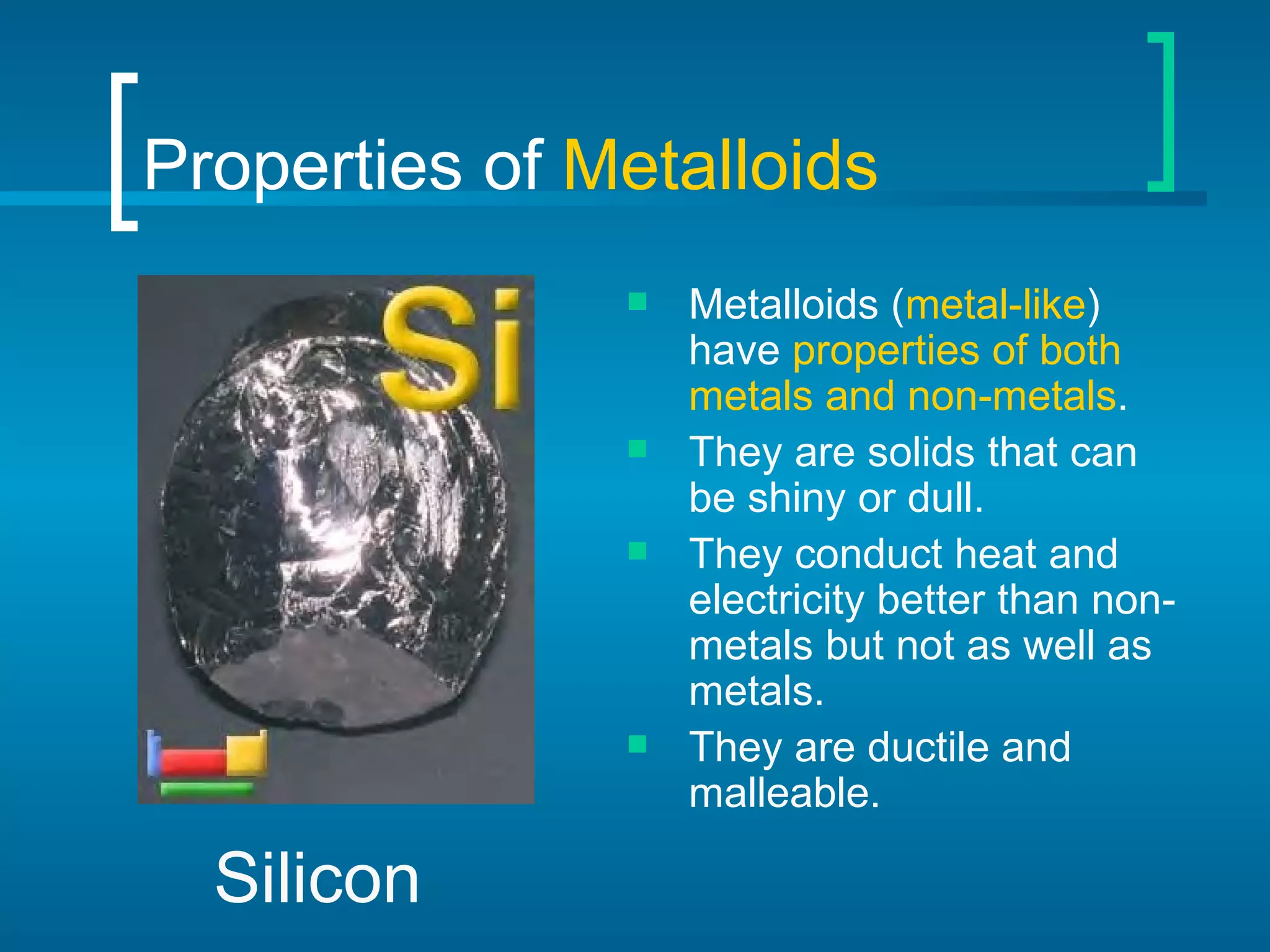 Properties of  Metalloids Metalloids ( metal-like ) have  properties of both metals and non-metals . They are solids that can be shiny or dull. They conduct heat and electricity better than non-metals but not as well as metals. They are ductile and malleable. Silicon 
