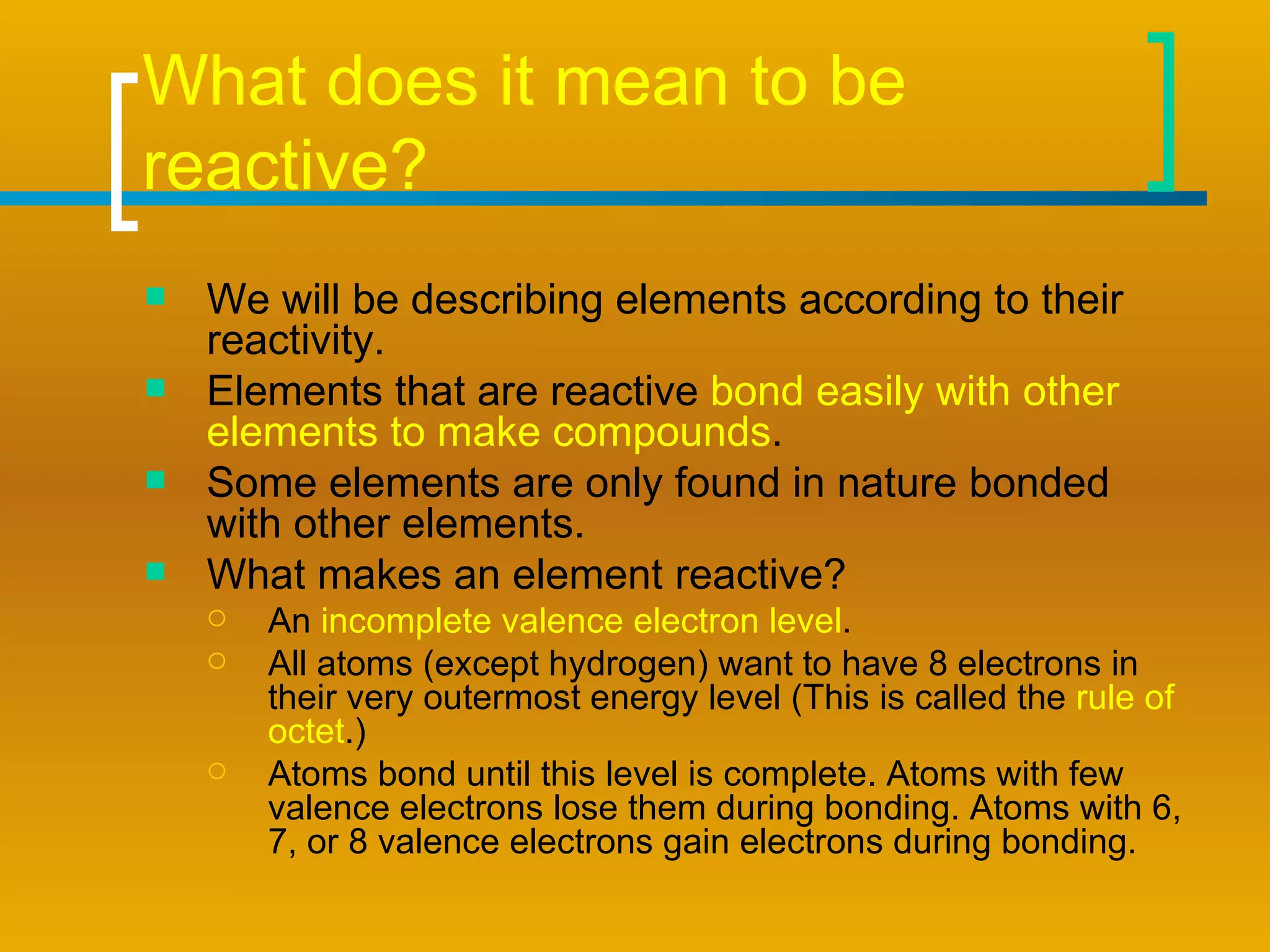 What does it mean to be reactive? We will be describing elements according to their reactivity.  Elements that are reactive  bond easily with other elements to make compounds . Some elements are only found in nature bonded with other elements.  What makes an element reactive? An  incomplete valence electron level . All atoms (except hydrogen) want to have 8 electrons in their very outermost energy level (This is called the  rule of octet .) Atoms bond until this level is complete. Atoms with few valence electrons lose them during bonding. Atoms with 6, 7, or 8 valence electrons gain electrons during bonding. 