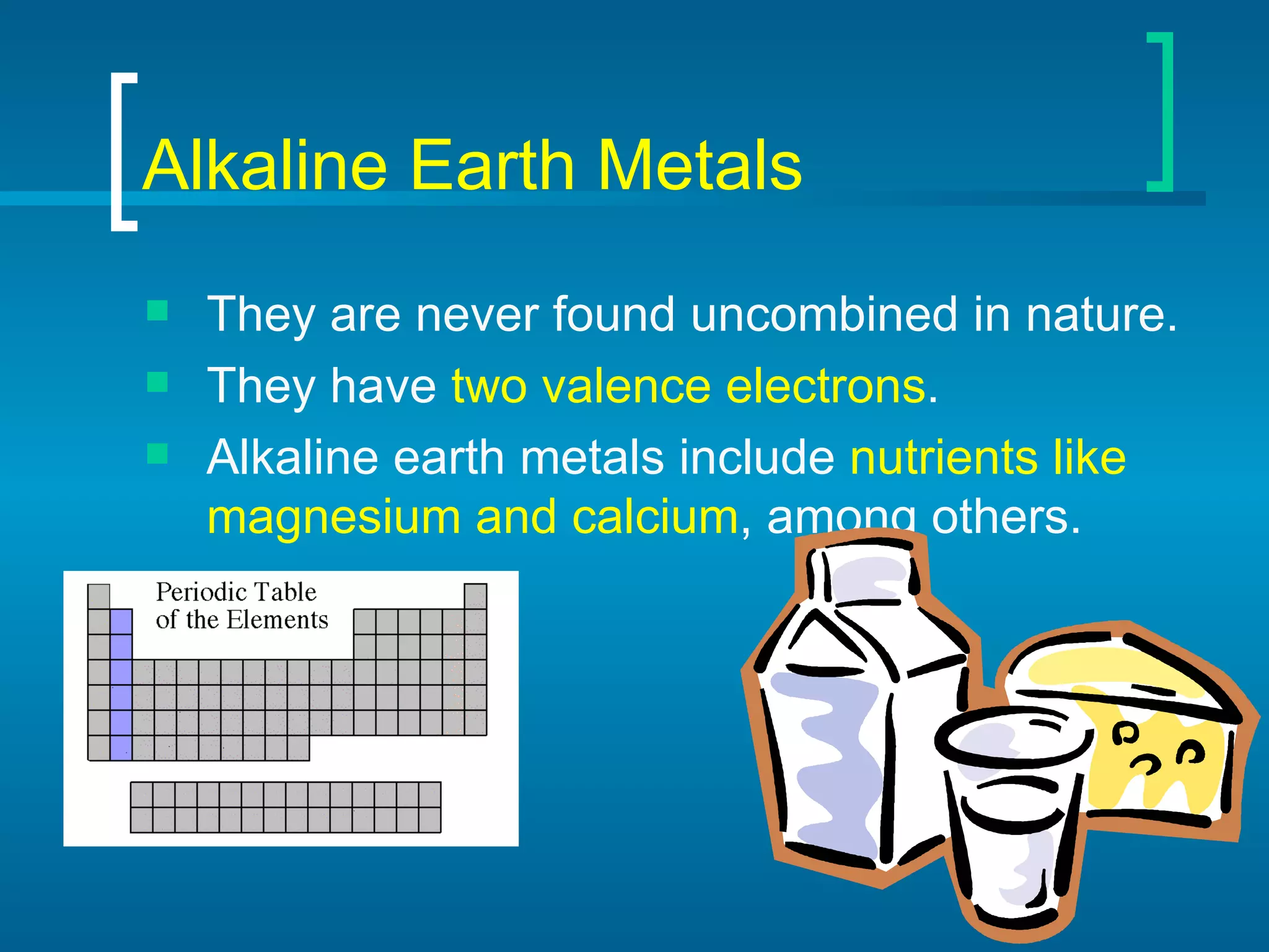 Alkaline Earth Metals They are never found uncombined in nature. They have  two valence electrons . Alkaline earth metals include  nutrients like magnesium and calcium , among others. 
