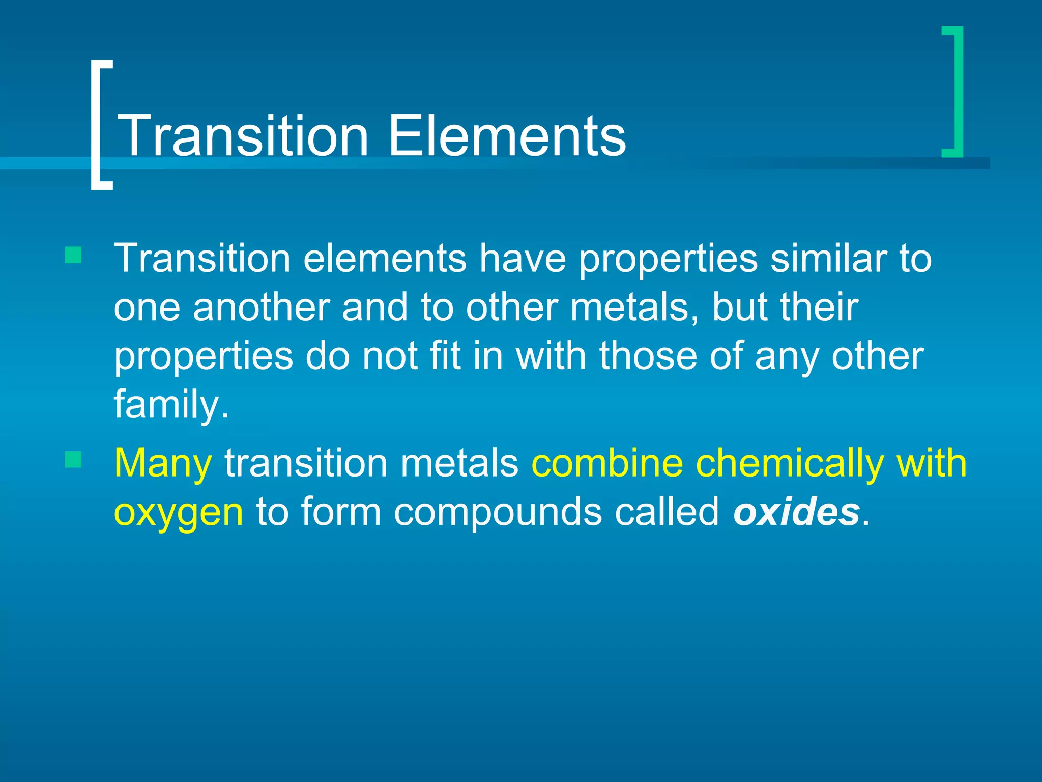 Transition Elements Transition elements   have properties similar to one another and to other metals, but their properties do not fit in with those of any other family.  Many  transition metals  combine chemically with oxygen  to form compounds called  oxides .  
