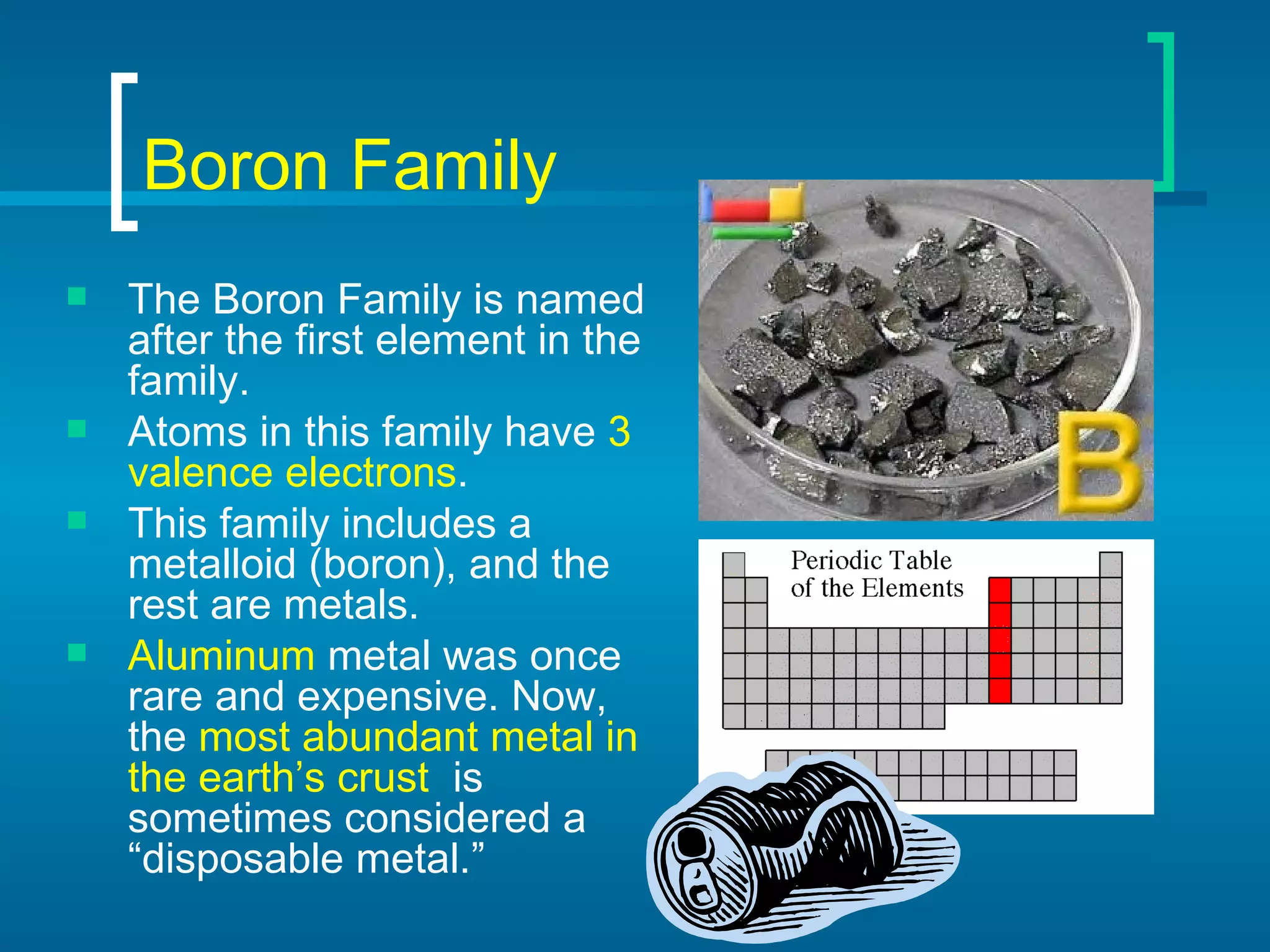 Boron Family The Boron Family is named after the first element in the family. Atoms in this family have  3 valence electrons . This family includes a metalloid (boron), and the rest are metals. Aluminum  metal was once rare and expensive. Now, the  most abundant metal in the earth’s crust   is sometimes considered a “disposable metal.” 