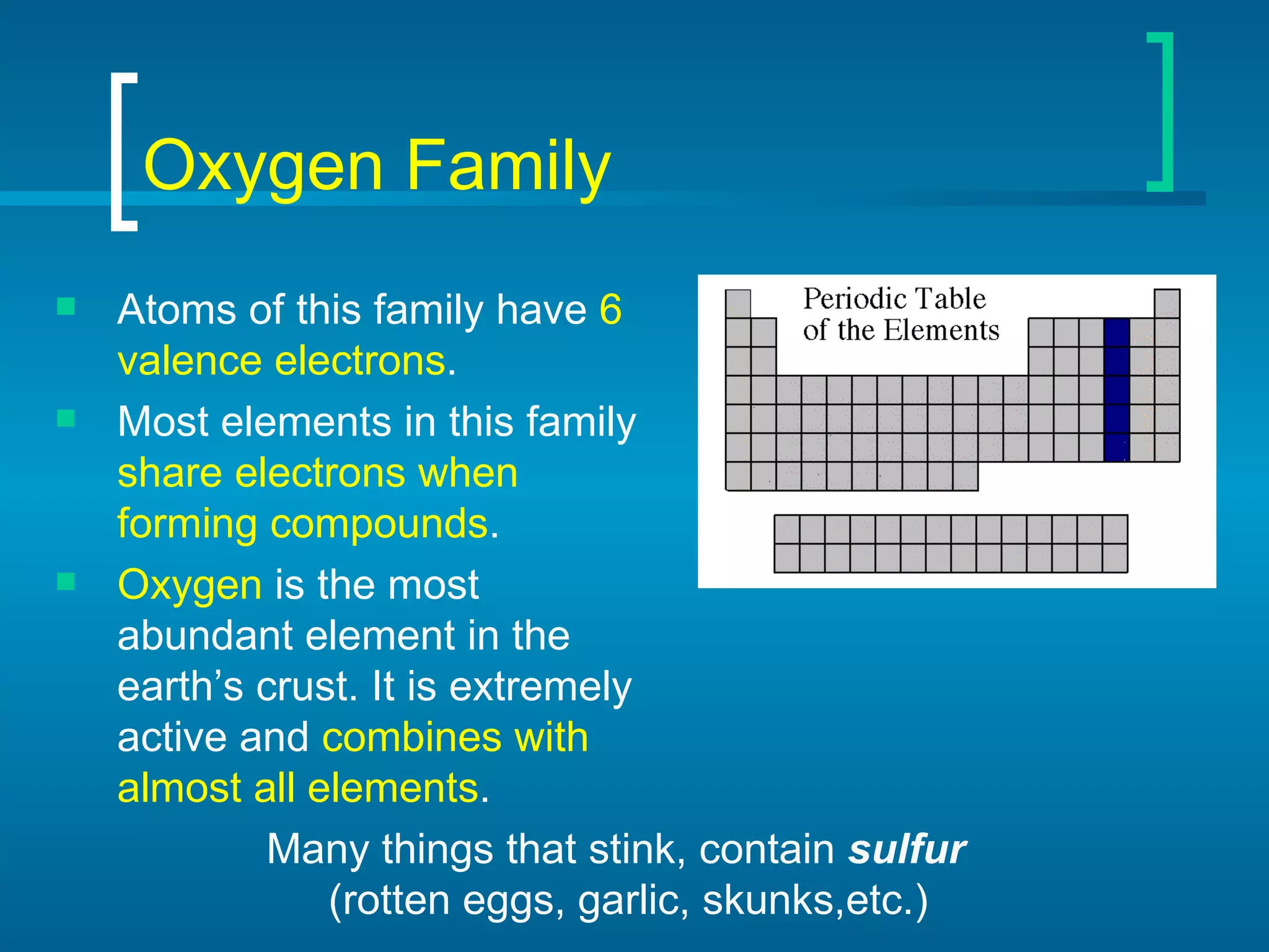 Oxygen Family Atoms of this family have  6 valence electrons . Most elements in this family  share electrons when forming compounds . Oxygen  is the most abundant element in the earth’s crust. It is extremely active and  combines with almost all elements . Many things that stink, contain  sulfur  (rotten eggs, garlic, skunks,etc.) 