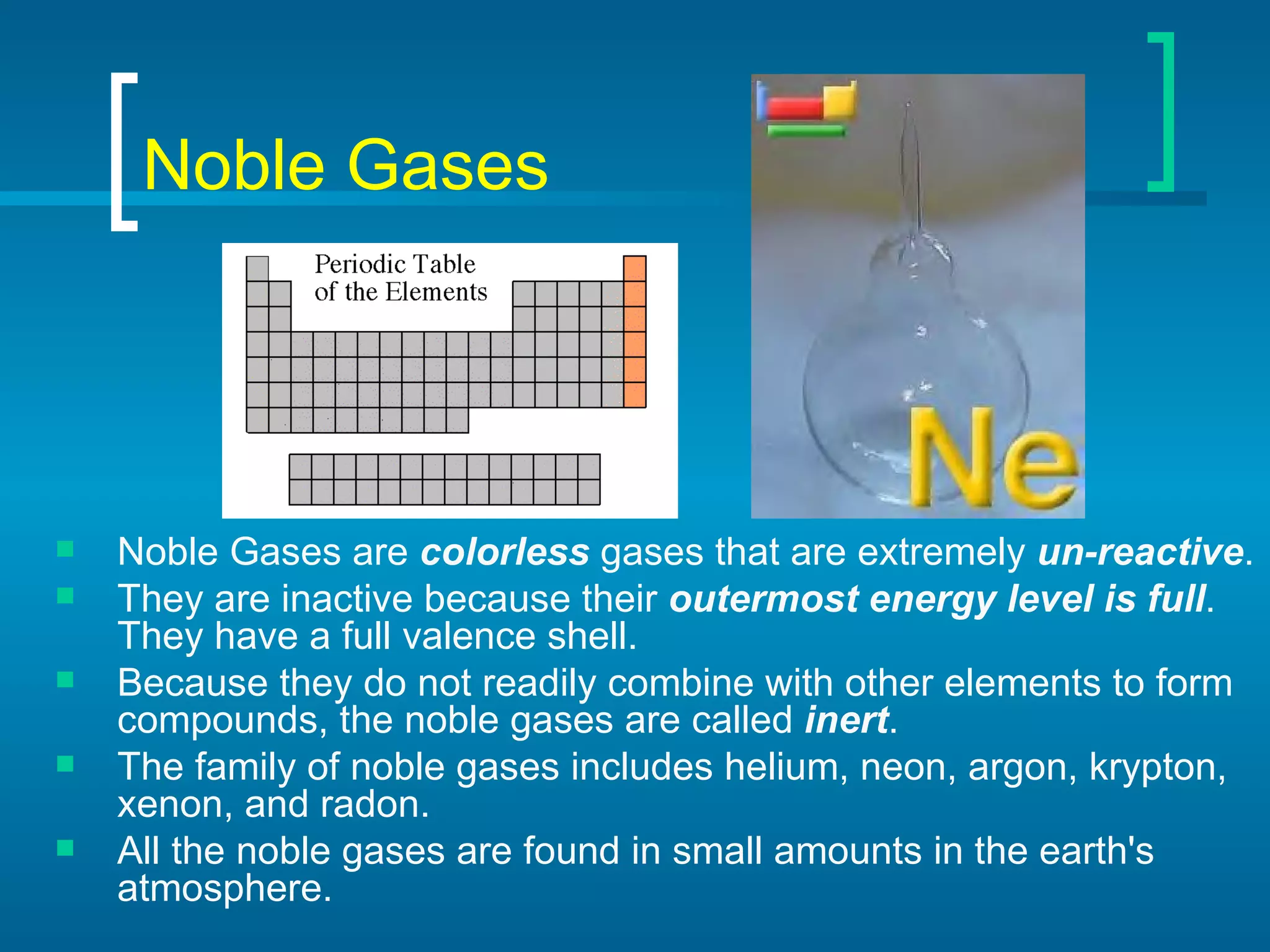 Noble Gases Noble Gases   are  colorless  gases that are extremely  un-reactive .  They are inactive because their  outermost energy level is full . They have a full valence shell.  Because they do not readily combine with other elements to form compounds, the noble gases are called  inert . The family of noble gases includes helium, neon, argon, krypton, xenon, and radon.  All the noble gases are found in small amounts in the earth's atmosphere.  