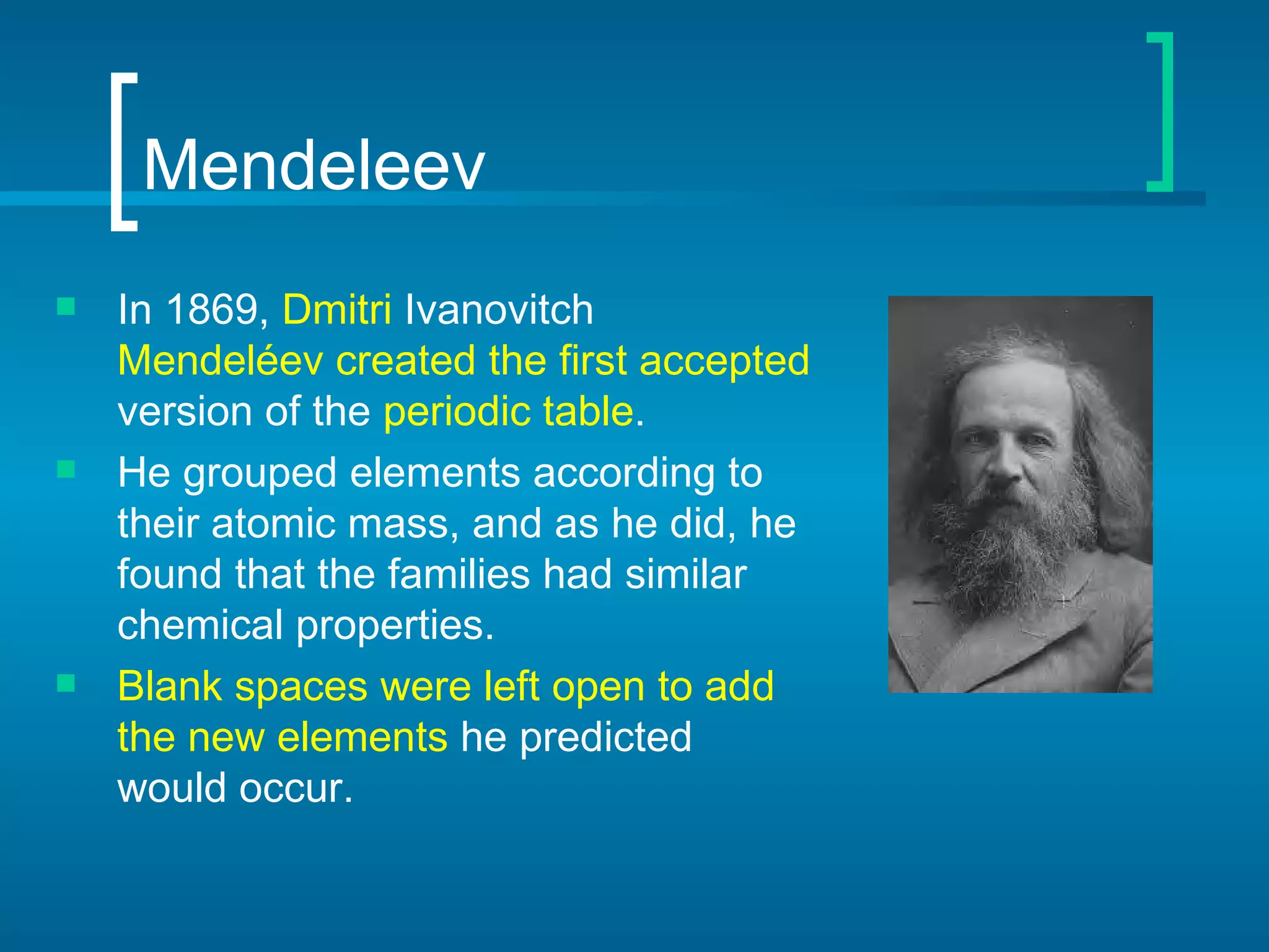 Mendeleev In 1869,   Dmitri  Ivanovitch  Mendeléev   created the first accepted  version of the  periodic table .  He grouped elements according to their atomic mass, and as he did, he found that the families had similar chemical properties.   Blank spaces were left open to add the new elements  he predicted would occur.   