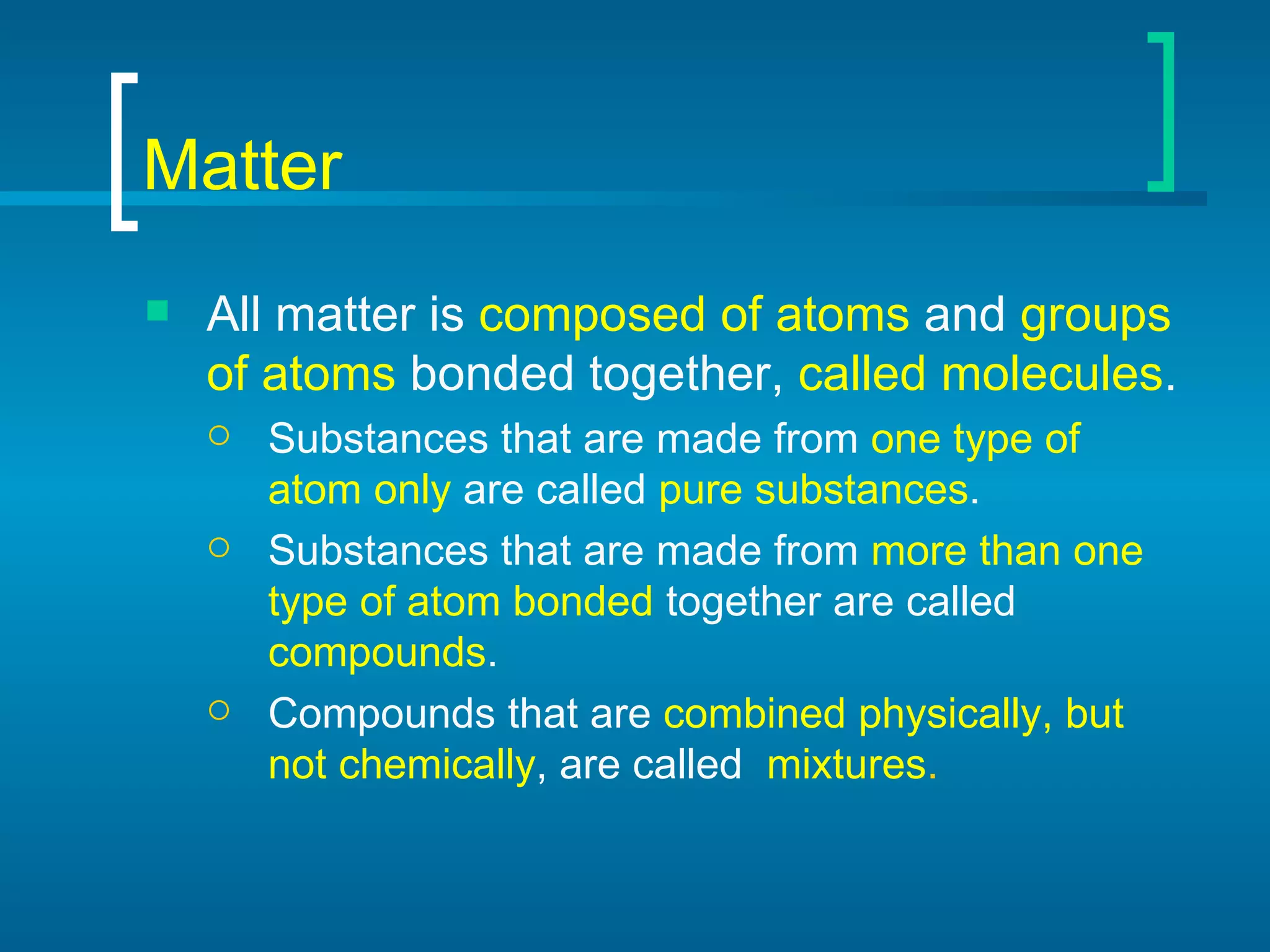 Matter All matter is  composed of atoms  and  groups of atoms  bonded together,  called molecules . Substances that are made from  one type of atom only  are called  pure substances . Substances that are made from  more than one type of atom bonded  together are called  compounds . Compounds that are  combined physically, but not chemically , are called  mixtures . 