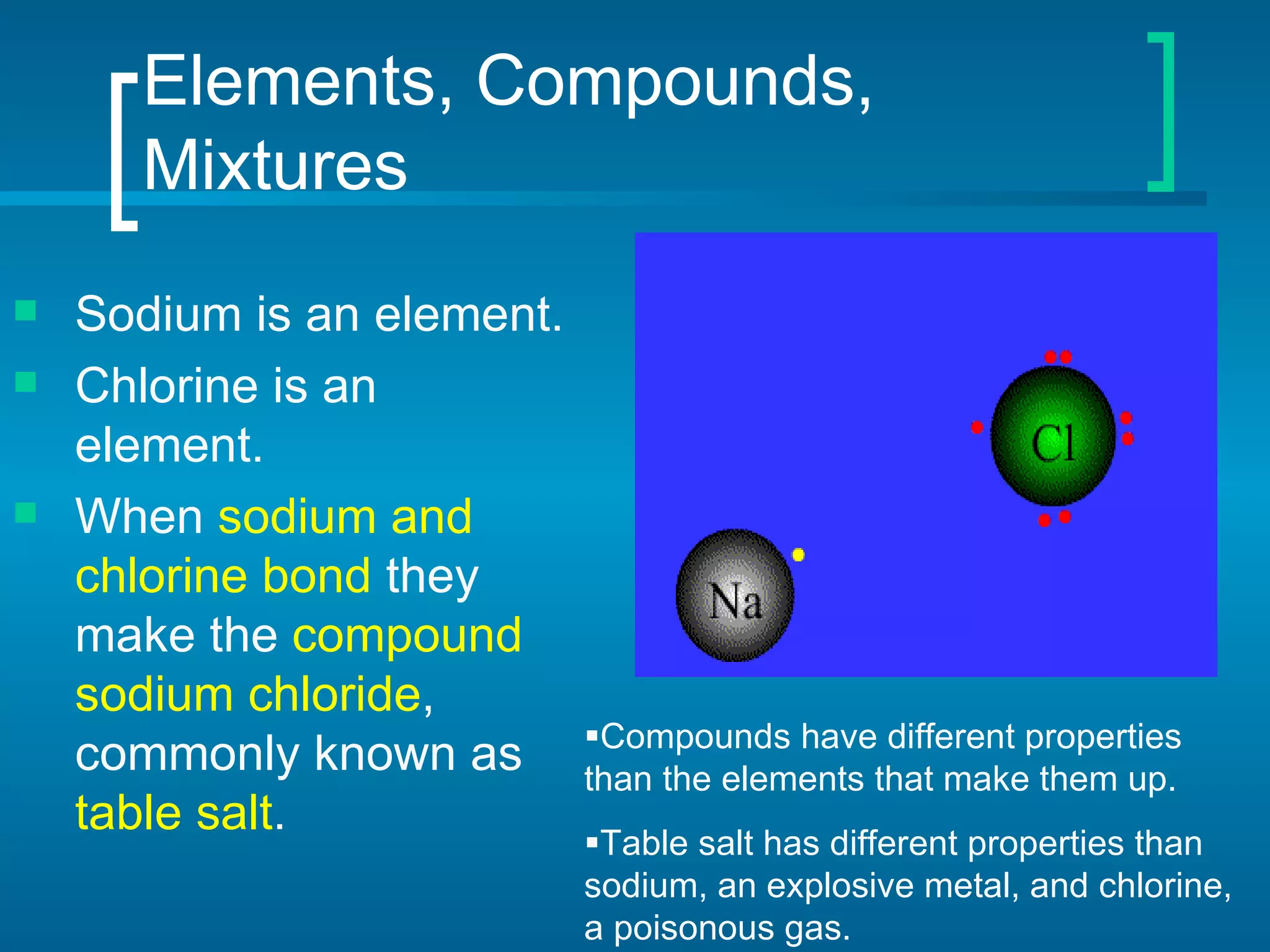 Elements, Compounds, Mixtures Sodium is an element. Chlorine is an element. When  sodium and chlorine bond  they make the  compound sodium chloride , commonly known as  table salt .  Compounds have different properties than the elements that make them up.  Table salt has different properties than sodium, an explosive metal, and chlorine, a poisonous gas. 