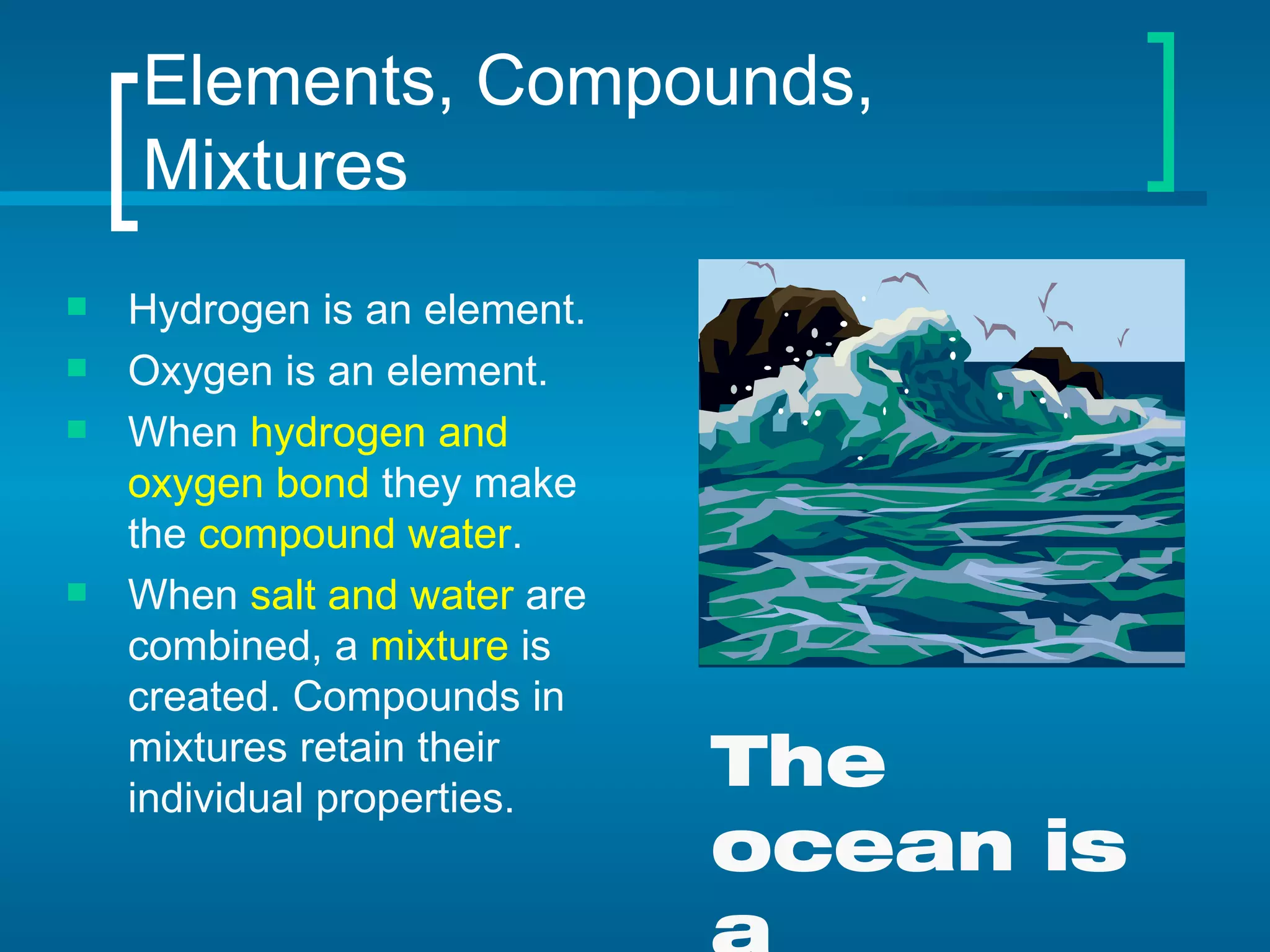 Elements, Compounds, Mixtures Hydrogen is an element. Oxygen is an element. When  hydrogen and oxygen bond  they make the  compound water . When  salt and water  are combined, a  mixture  is created. Compounds in mixtures retain their individual properties. The ocean is a mixture. 