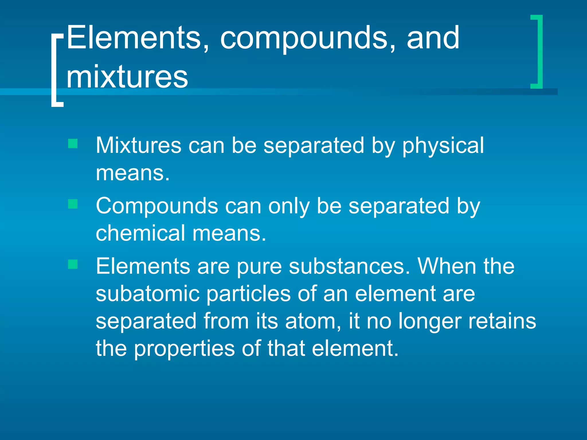Elements, compounds, and mixtures Mixtures can be separated by physical means. Compounds can only be separated by chemical means. Elements are pure substances. When the subatomic particles of an element are separated from its atom, it no longer retains the properties of that element. 