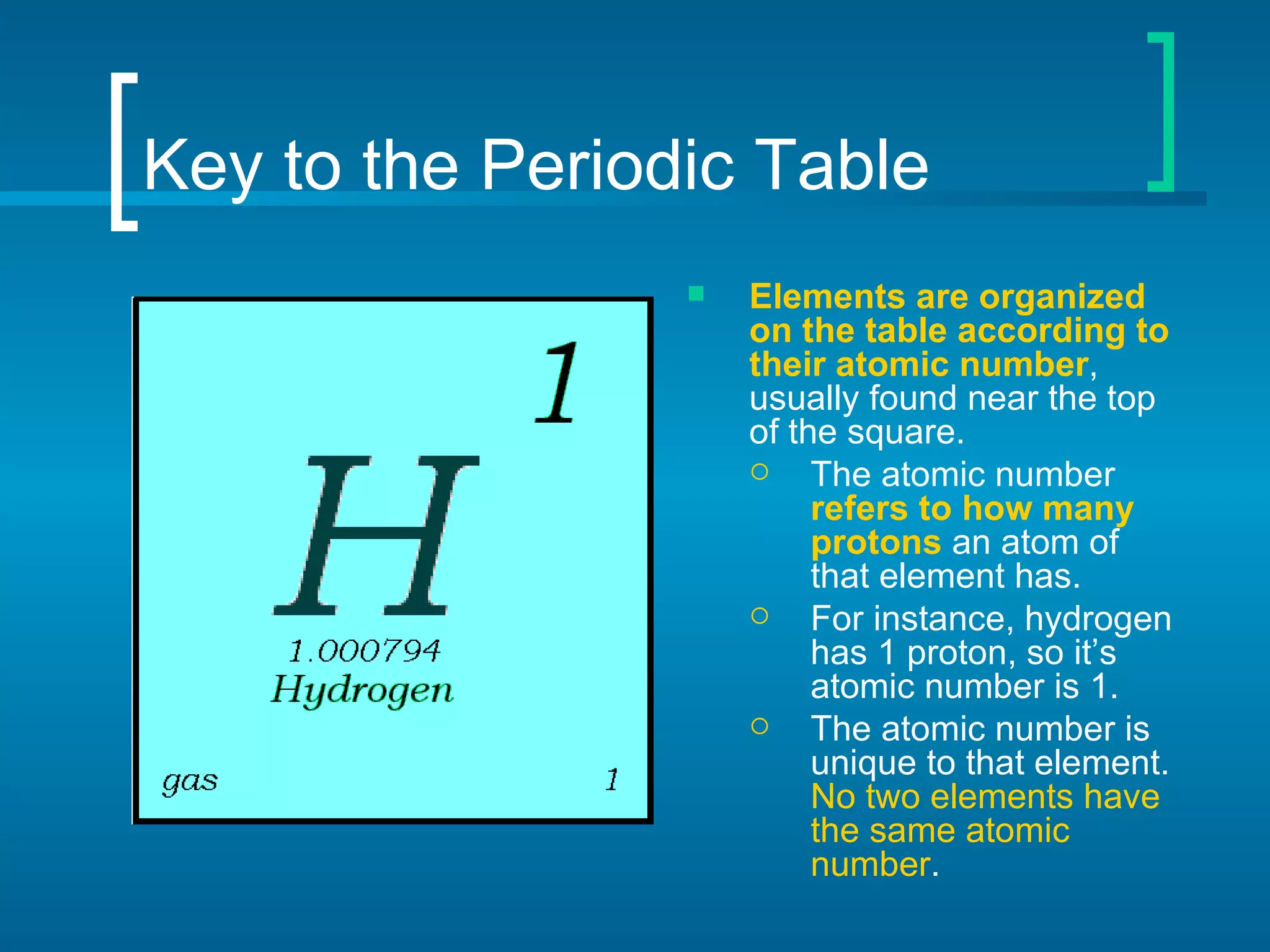 Key to the Periodic Table Elements are organized on the table according to their atomic number , usually found near the top of the square. The atomic number  refers to how many protons  an atom of that element has. For instance, hydrogen has 1 proton, so it’s atomic number is 1. The atomic number is unique to that element.  No two elements have the same atomic number . 