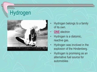 Hydrogen
• Hydrogen belongs to a family
of its own.
• ONE electron
• Hydrogen is a diatomic,
reactive gas.
• Hydrogen was involved in the
explosion of the Hindenberg.
• Hydrogen is promising as an
alternative fuel source for
automobiles
 