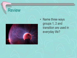 Review
• Name three ways
groups 1, 2 and
transition are used in
everyday life?
 