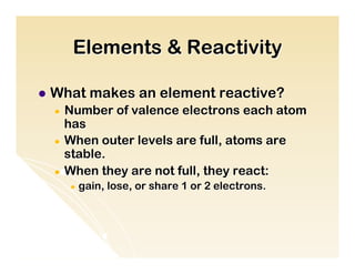 Elements & Reactivity

l  What   makes an element reactive?
  ●  Number of valence electrons each atom
     has
  ●  When outer levels are full, atoms are
     stable.
  ●  When they are not full, they react:
       ●  gain,   lose, or share 1 or 2 electrons.
 
