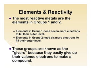 Elements & Reactivity
l  The
      most reactive metals are the
  elements in Groups 1 and 2.

  l  Elements in Group 1 need seven more electrons
      to fill their outer level.
  l  Elements in Group 2 need six more electrons to
      fill their outer level.


l  Thesegroups are known as the
  “givers” because they easily give up
  their valence electrons to make a
  compound.
 